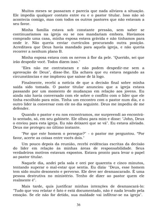 Muitos meses se passaram e parecia que nada aliviava a situação.
Ele impedia qualquer contato entre eu e o pastor titular. Isso não só
acontecia comigo, mas com todos os outros pastores que não estavam a
seu favor.
Minha família estava sob constante pressão, sem saber se
continuaríamos na igreja ou se nos mandariam embora. Havíamos
comprado uma casa, minha esposa estava grávida e não tínhamos para
onde ir. Não queria enviar currículos procurando outra posição.
Acreditava que Deus havia mandado para aquela igreja, e não queria
recorrer a nenhum plano B.
Minha esposa estava com os nervos à flor da pele. "Querido, sei que
irão despedir você. Todos dizem isso."
"Eles não me contrataram e não podem despedir-me sem a
aprovação de Deus", disse-lhe. Ela achava que eu estava negando as
circunstâncias e me implorou que saísse de lá logo.
Finalmente, recebi a notícia de que a decisão final sobre minha
saída sido tomada. O pastor titular anunciou que a igreja estava
passando por um momento de mudanças em relação aos jovens. Eu
ainda não havia conversado com ele sobre o conflito com o líder que ele
tinha escolhido para mim. Tinha um encontro com o pastor num dia, e o
outro líder ia conversar com ele no dia seguinte. Deus me impediu de me
defender.
Quando o pastor e eu nos encontramos, me surpreendi ao encontrálo sentado, só, em seu gabinete. Ele olhou para mim e disse: "John, Deus
o enviou para esta igreja. Eu não deixarei que se vá". Eu estava aliviado.
Deus me protegeu no último instante.
"Por que este homem o persegue?" - o pastor me perguntou. “Por
favor, acerte as coisas entre vocês dois."
Um pouco depois da reunião, recebi evidências escritas da decisão
do líder em relação às minhas áreas de responsabilidade. Seus
verdadeiros motivos estavam expostos. Estava pronto para levar o papel
ao pastor titular.
Naquele dia, andei pela sala e orei por quarenta e cinco minutos,
tentando superar o mal-estar que sentia. Eu dizia , "Deus, esse homem
tem sido muito desonesto e perverso. Ele deve ser desmascarado. É uma
pessoa destrutiva no ministério. Tenho de dizer ao pastor quem ele
realmente é".
Mais tarde, quis justificar minhas intenções de desmascará-lo:
"Tudo que vou relatar é fato e está documentado, não é nada levado pela
emoção. Se ele não for detido, sua maldade vai infiltrar-se na igreja".
36

 