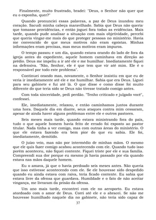 Finalmente, muito frustrado, bradei: "Deus, o Senhor não quer que
eu o exponha, quer?"
Quando pronunciei essas palavras, a paz de Deus inundou meu
coração. Sacudi minha cabeça maravilhado. Sabia que Deus não queria ,
que tomasse providências, e então joguei fora todas as evidências. Mais
tarde, quando pude analisar a situação com mais objetividade, percebi
que queria vingar-me mais do que proteger pessoas no ministério. Havia
me convencido de que meus motivos não eram egoístas. Minhas
informações eram precisas, mas meus motivos eram impuros.
O tempo passou e um dia, quando estava orando do lado de fora da
igreja antes do expediente, aquele homem caminhava em direção ao
prédio. Deus me impeliu a ir até ele e me humilhar. Imediatamente fiquei
na defensiva. "Não, Senhor, ele é que tem que vir até mim. Ele é o
responsável por todo este problema".
Continuei orando mas, novamente, o Senhor insistiu em que eu de
veria ir imediatamente até ele e me humilhar. Sabia que era Deus. Liguei
para seu gabinete e fui até lá. O que disse e como disse foi muito
diferente do que teria sido se Deus não tivesse tratado comigo antes.
Com toda sinceridade, pedi perdão. "Tenho criticado e julgado você",
confessei.
Ele, imediatamente, relaxou, e então caminhamos juntos durante
uma hora. Daquele dia em diante, seus ataques contra mim cessaram,
apesar de ainda haver alguns problemas entre ele e outros pastores.
Seis meses mais tarde, quando estava ministrando fora do país,
tudo o que aquele homem havia feito de errado foi exposto ao pastor
titular. Nada tinha a ver comigo, mas com outras áreas do ministério. O
que ele estava fazendo era bem pior do que eu sabia. Ele foi,
imediatamente, demitido.
O juízo veio, mas não por intermédio de minhas mãos. O mesmo
que ele quis fazer comigo acabou acontecendo com ele. Quando tudo isso
porém aconteceu, não fiquei contente. Fiquei triste por ele e sua família.
Compreendi sua dor porque eu mesmo já havia passado por ela quando
estava nas mãos daquele homem.
Eu o amava, já que o havia perdoado seis meses antes. Não queria
que isso estivesse acontecendo com ele. Se ele houvesse sido despedido
quando eu ainda estava com raiva, teria ficado contente. Eu sabia que
estava livre da ofensa que guardava. Humildade e o fato de não aceitar
vingança, me livraram da prisão da ofensa.
Um ano mais tarde, encontrei com ele no aeroporto. Eu estava
atordoado com o amor de Deus. Corri até ele e o abracei. Se não me
houvesse humilhado naquele dia no gabinete, não teria sido capaz de
37

 