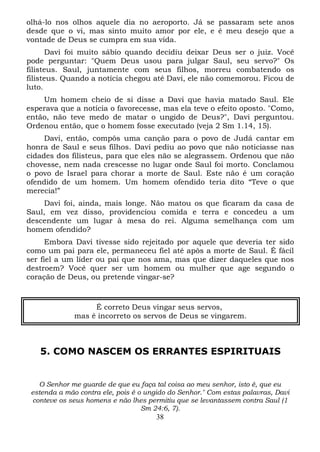 olhá-lo nos olhos aquele dia no aeroporto. Já se passaram sete anos
desde que o vi, mas sinto muito amor por ele, e é meu desejo que a
vontade de Deus se cumpra em sua vida.
Davi foi muito sábio quando decidiu deixar Deus ser o juiz. Você
pode perguntar: "Quem Deus usou para julgar Saul, seu servo?" Os
filisteus. Saul, juntamente com seus filhos, morreu combatendo os
filisteus. Quando a notícia chegou até Davi, ele não comemorou. Ficou de
luto.
Um homem cheio de si disse a Davi que havia matado Saul. Ele
esperava que a notícia o favorecesse, mas ela teve o efeito oposto. "Como,
então, não teve medo de matar o ungido de Deus?", Davi perguntou.
Ordenou então, que o homem fosse executado (veja 2 Sm 1.14, 15).
Davi, então, compôs uma canção para o povo de Judá cantar em
honra de Saul e seus filhos. Davi pediu ao povo que não noticiasse nas
cidades dos filisteus, para que eles não se alegrassem. Ordenou que não
chovesse, nem nada crescesse no lugar onde Saul foi morto. Conclamou
o povo de Israel para chorar a morte de Saul. Este não é um coração
ofendido de um homem. Um homem ofendido teria dito “Teve o que
merecia!”
Davi foi, ainda, mais longe. Não matou os que ficaram da casa de
Saul, em vez disso, providenciou comida e terra e concedeu a um
descendente um lugar à mesa do rei. Alguma semelhança com um
homem ofendido?
Embora Davi tivesse sido rejeitado por aquele que deveria ter sido
como um pai para ele, permaneceu fiel até apôs a morte de Saul. É fácil
ser fiel a um líder ou pai que nos ama, mas que dizer daqueles que nos
destroem? Você quer ser um homem ou mulher que age segundo o
coração de Deus, ou pretende vingar-se?

É correto Deus vingar seus servos,
mas é incorreto os servos de Deus se vingarem.

5. COMO NASCEM OS ERRANTES ESPIRITUAIS

O Senhor me guarde de que eu faça tal coisa ao meu senhor, isto é, que eu
estenda a mão contra ele, pois é o ungido do Senhor." Com estas palavras, Davi
conteve os seus homens e não lhes permitiu que se levantassem contra Saul (1
Sm 24:6, 7).

38

 