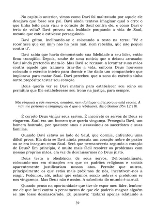 No capítulo anterior, vimos como Davi foi maltratado por aquele ele
desejava que fosse seu pai. Davi ainda tentava imaginar qual o erro: o
que tinha feito para virar o coração de Saul contra ele, e como Davi o
teria de volta? Davi provou sua lealdade poupando a vida de Saul,
mesmo que este o estivesse perseguindo.
Davi gritou, inclinando-se e colocando o rosto na terra: "Vê e
reconhece que em mim não há nem mal, nem rebeldia, que não pequei
contra ti".
Davi sabia que havia demonstrado sua fidelidade a seu líder, então
ficou tranqüilo. Depois, soube de uma notícia que o deixou arrasado:
Saul ainda pretendia matá-lo. Mas Davi se recusou a levantar suas mãos
contra aquele que tramava tirar-lhe a vida, embora Deus houvesse
colocado o exército inteiro para dormir e lhe dado um companheiro que
implorava para matar Saul. Davi percebeu que o sono do exército tinha
outro propósito: testar seu coração.
Deus queria ver se Davi mataria para estabelecer seu reino ou
permitira que Ele estabelecesse seu trono na justiça, para sempre.
Não vingueis a vós mesmos, amados, nem dai lugar a ira; porque está escrito: A
mim me pertence a vingança; eu é que a retribuirei, diz o Senhor (Rm 12:19).

É correto Deus vingar seus servos. É incorreto os servos de Deus se
vingarem. Saul era um homem que queria vingança. Perseguiu Davi, um
homem honrado, por quatorze anos e assassinou os sacerdotes e suas
famílias.
Quando Davi estava ao lado de Saul, que dormia, enfrentou uma
difícil prova. Ela diria se Davi ainda possuía um coração nobre de pastor
ou se era inseguro como Saul. Será que permaneceria segundo o coração
de Deus? Em princípio, é muito mais fácil resolver os problemas com
nossas próprias mãos, em vez de descansarmos no Deus justo.
Deus testa a obediência de seus servos. Deliberadamente,
colocando-nos em situações em que os padrões religiosos e sociais
aparentemente justificariam nossos atos. Permite que outros,
principalmente os que estão mais próximos de nós, incentivem-nos a
reagir. Podemos, até, achar que estamos sendo nobres e protetores se
nos vingarmos. Mas Deus não é assim. A sabedoria do mundo é carnal.
Quando penso na oportunidade que tive de expor meu líder, lembrome de que lutei contra o pensamento de que ele poderia magoar alguém
se não fosse desmascarado. Eu pensava: "Estarei apenas relatando a
39

 