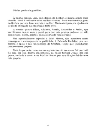 Minha profunda gratidão...
À minha esposa, Lisa, que, depois do Senhor, é minha amiga mais
querida. Você é realmente uma mulher virtuosa. Serei eternamente grato
ao Senhor por nos fazer marido e mulher. Muito obrigado por ajudar-me
de modo abnegado na editoração deste livro.
A nossos quatro filhos, Addison, Austin, Alexander e Arden, que
sacrificaram tempo com o papai para que este projeto pudesse ter sido
completado. Vocês, garotos, são a alegria do meu coração.
Um agradecimento especial a John Mason, que acreditou nesta
mensagem e encorajou-me a publicá-la; à Deborah Poulalion por seu
talento e apoio e aos funcionários da Creation House que trabalharam
conosco neste projeto.
Mais importante: meu sincero agradecimento ao nosso Pai que está
no céu, por sua dádiva indescritível, ao nosso Senhor Jesus, por sua
graça, verdade e amor; e ao Espírito Santo, por sua direção fiel durante
este projeto.

4

 