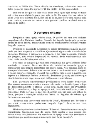 contrário, a Bíblia diz: "Deus dispôs os membros, colocando cada um
deles no corpo como lhe aprouve" (1 Co 12:18 - Grifos acrescidos).
Lembre-se de que se você está onde Deus quer que esteja o diabo
vai tentar escandalizá-lo para que saia de lá. Ele quer tirar as raízes de
onde Deus nos plantou. Se puder tirá-lo de lá, isso será uma vitória para
você resistir, mesmo em meio a um grande conflito, acabará com os
planos do diabo.

O perigoso engano
Freqüentei uma igreja vários anos. O pastor era um dos maiores
pregadores dos Estados Unidos. Quando fui àquela igreja pela primeira
fiquei de boca aberta, maravilhado com os ensinamentos bíblicos vindos
daquele homem.
O tempo foi passando e, porque eu servia diretamente àquele pastor,
pude ver bem de perto suas falhas. Questionei algumas de suas decisões
pastorais. Comecei a criticá-lo e a julgá-lo, e dei lugar à ofensa. Quando
ele pregava, não sentia inspiração ou unção. Seus ensinamentos não
eram mais uma bênção para mim.
Um casal de amigos que também trabalhava na igreja parecia estar
sentindo o mesmo. Deus os tirou do ministério naquela igreja e
começaram seu próprio ministério em outro lugar. Nos pediram para os
acompanhássemos. Sabiam das nossas lutas e nos incentivaram a seguir
o nosso próprio chamado. O casal nos contava tudo o que o pastor, sua
esposa e a liderança faziam de errado. Sofríamos juntos; sentíamos que
não tínhamos mais esperança, que estávamos encurralados.
Eles pareciam sinceramente preocupados com nosso bem-estar.
Mas nossas conversas serviam somente de mais combustível para o fogo
do descontentamento e ofensa. Como está muito claro em Provérbios
26:20 "... sem lenha, o fogo se apaga; e, não havendo maldizente, cessa a
contenda". Pode ser que o que nos disseram era um erro aos olhos de
Deus, porque a situação adicionava lenha na fogueira da ofensa que
havia neles e em nós.
"Sabemos que você é um homem de Deus”, disseram-me. Por isso é
que está tendo esses problemas naquele lugar”. Parecia um bom
argumento.
Minha esposa e eu concordamos: "É isso aí. Estamos numa situação
complicada. Precisamos sair da igreja. Este pastor e sua esposa nos
amam e vão nos pastorear. Os membros da igreja deles nos receberão e
permitirão que continuemos o ministério que Deus nos deu".
42

 
