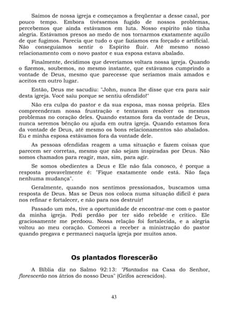 Saímos de nossa igreja e começamos a freqüentar a desse casal, por
pouco tempo. Embora tivéssemos fugido de nossos problemas,
percebemos que ainda estávamos em luta. Nosso espírito não tinha
alegria. Estávamos presos ao medo de nos tornarmos exatamente aquilo
de que fugimos. Parecia que tudo o que fazíamos era forçado e artificial.
Não conseguíamos sentir o Espírito fluir. Até mesmo nosso
relacionamento com o novo pastor e sua esposa estava abalado.
Finalmente, decidimos que deveríamos voltara nossa igreja. Quando
o fizemos, soubemos, no mesmo instante, que estávamos cumprindo a
vontade de Deus, mesmo que parecesse que seríamos mais amados e
aceitos em outro lugar.
Então, Deus me sacudiu: "John, nunca lhe disse que era para sair
desta igreja. Você saiu porque se sentiu ofendido!"
Não era culpa do pastor e da sua esposa, mas nossa própria. Eles
compreenderam nossa frustração e tentavam resolver os mesmos
problemas no coração deles. Quando estamos fora da vontade de Deus,
nunca seremos bênção ou ajuda em outra igreja. Quando estamos fora
da vontade de Deus, até mesmo os bons relacionamentos são abalados.
Eu e minha esposa estávamos fora da vontade dele.
As pessoas ofendidas reagem a uma situação e fazem coisas que
parecem ser corretas, mesmo que não sejam inspiradas por Deus. Não
somos chamados para reagir, mas, sim, para agir.
Se somos obedientes a Deus e Ele não fala conosco, é porque a
resposta provavelmente é: "Fique exatamente onde está. Não faça
nenhuma mudança".
Geralmente, quando nos sentimos pressionados, buscamos uma
resposta de Deus. Mas se Deus nos coloca numa situação difícil é para
nos refinar e fortalecer, e não para nos destruir!
Passado um mês, tive a oportunidade de encontrar-me com o pastor
da minha igreja. Pedi perdão por ter sido rebelde e crítico. Ele
graciosamente me perdoou. Nossa relação foi fortalecida, e a alegria
voltou ao meu coração. Comecei a receber a ministração do pastor
quando pregava e permaneci naquela igreja por muitos anos.

Os plantados florescerão
A Bíblia diz no Salmo 92:13: "Plantados na Casa do Senhor,
florescerão nos átrios do nosso Deus" (Grifos acrescidos).

43

 