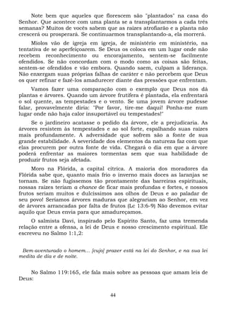 Note bem que aqueles que florescem são "plantados" na casa do
Senhor. Que acontece com uma planta se a transplantarmos a cada três
semanas? Muitos de vocês sabem que as raízes atrofiarão e a planta não
crescerá ou prosperará. Se continuarmos transplantando-a, ela morrerá.
Miolos vão de igreja em igreja, de ministério em ministério, na
tentativa de se aperfeiçoarem. Se Deus os coloca em um lugar onde não
recebem reconhecimento ou encorajamento, sentem-se facilmente
ofendidos. Se não concordam com o modo como as coisas são feitas,
sentem-se ofendidos e vão embora. Quando saem, culpam a liderança.
Não enxergam suas próprias falhas de caráter e não percebem que Deus
os quer refinar e fazê-los amadurecer diante das pressões que enfrentam.
Vamos fazer uma comparação com o exemplo que Deus nos dá
plantas e árvores. Quando um árvore frutífera é plantada, ela enfrentará
o sol quente, as tempestades e o vento. Se uma jovem árvore pudesse
falar, provavelmente diria: "Por favor, tire-me daqui! Ponha-me num
lugar onde não haja calor insuportável ou tempestades!"
Se o jardineiro acatasse o pedido da árvore, ele a prejudicaria. As
árvores resistem às tempestades e ao sol forte, espalhando suas raízes
mais profundamente. A adversidade que sofrem são a fonte de sua
grande estabilidade. A severidade dos elementos da natureza faz com que
elas procurem por outra fonte de vida. Chegará o dia em que a árvore
poderá enfrentar as maiores tormentas sem que sua habilidade de
produzir frutos seja afetada.
Moro na Flórida, a capital cítrica. A maioria dos moradores da
Flórida sabe que, quanto mais frio o inverno mais doces as laranjas se
tornam. Se não fugíssemos tão prontamente das barreiras espirituais,
nossas raízes teriam a chance de ficar mais profundas e fortes, e nossos
frutos seriam muitos e dulcíssimos aos olhos de Deus e ao paladar de
seu povo! Seríamos árvores maduras que alegrariam ao Senhor, em vez
de árvores arrancadas por falta de frutos (Lc 13:6-9) Não devemos evitar
aquilo que Deus envia para que amadureçamos.
O salmista Davi, inspirado pelo Espírito Santo, faz uma tremenda
relação entre a ofensa, a lei de Deus e nosso crescimento espiritual. Ele
escreveu no Salmo 1:1,2:
Bem-aventurado o homem... [cujo] prazer está na lei do Senhor, e na sua lei
medita de dia e de noite.

No Salmo 119:165, ele fala mais sobre as pessoas que amam leis de
Deus:
44

 