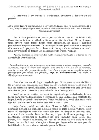 Grande paz têm os que amam [ou têm prazer] a tua lei; para eles não há tropeço
(Destaque acrescido).

O versículo 3 do Salmo 1, finalmente, descreve o destino de tal
pessoa:
Ele é como árvore plantada junto a corrente de águas, que, no devido tempo, dá o
seu fruto, e cuja folhagem não murcha; e tudo quanto ele faz será bem sucedido
(Destaque acrescido).

Em outras palavras, o crente que decide ter prazer na Palavra de
Deus em meio à adversidade evitará se sentir ofendido. Ele será como
uma árvore cujas raízes ficam mais profundas, às quais o Espírito
providencia força e alimento. O seu espírito será profundamente irrigado
diretamente do poço de Deus. Isso fará com que ela amadureça, a ponto
de a adversidade se tornar um catalisador de frutos. Aleluia!
Agora, podemos compreender melhor a interpretação de Jesus sobre
a parábola do semeador.
Semelhantemente, são estes os semeados em solo rochoso, os quais, ouvindo
a palavra, logo a recebem com alegria. Mas eles não têm raiz em si mesmos,
sendo, antes, de pouca duração; em lhes chegando a angústia ou a
perseguição por causa da palavra, logo se escandalizam (Mc 4:16,17
-Destaques acrescidos).

Quando você sai do lugar escolhido por Deus, suas raízes atrofiam.
Na próxima vez, será mais fácil fugir da adversidade porque você impediu
que as raízes se aprofundassem. Chegará o momento em que você não
terá forças para enfrentar a adversidade ou a perseguição.
Você se torna, então, um errante espiritual, perambulando de um
lugar para outro, desconfiado e temeroso de que outros irão maltratá-lo.
Impedido de produzir verdadeiros frutos espirituais, você vive uma vida
egocêntrica, comendo os restos dos frutos dos outros.
Veja Caim e Abel, os primeiros filhos de Adão. Caim trouxe uma
oferta ao Senhor do trabalho de suas mãos, o fruto de sua videira. Esse
fruto foi conseguido com seu suor. Ele teve de limpar os pedregulhos,
arar e cultivar o solo. Teve de plantar, irrigar, fertilizar e proteger sua
plantação. Empenhou-se bastante no seu trabalho para Deus. Foi,
porém, seu próprio sacrifício, em vez da obediência aos caminhos de
Deus. Isso simbolizava adoração a Deus por intermédio de sua própria
habilidade e força, e não através da graça de Deus.
45

 