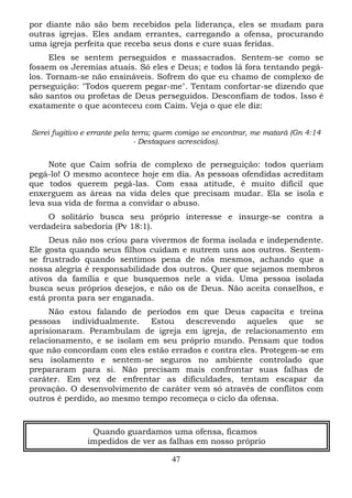por diante não são bem recebidos pela liderança, eles se mudam para
outras igrejas. Eles andam errantes, carregando a ofensa, procurando
uma igreja perfeita que receba seus dons e cure suas feridas.
Eles se sentem perseguidos e massacrados. Sentem-se como se
fossem os Jeremias atuais. Só eles e Deus; e todos lá fora tentando pegálos. Tornam-se não ensináveis. Sofrem do que eu chamo de complexo de
perseguição: "Todos querem pegar-me". Tentam confortar-se dizendo que
são santos ou profetas de Deus perseguidos. Desconfiam de todos. Isso é
exatamente o que aconteceu com Caim. Veja o que ele diz:
Serei fugitivo e errante pela terra; quem comigo se encontrar, me matará (Gn 4:14
- Destaques acrescidos).

Note que Caim sofria de complexo de perseguição: todos queriam
pegá-lo! O mesmo acontece hoje em dia. As pessoas ofendidas acreditam
que todos querem pegá-las. Com essa atitude, é muito difícil que
enxerguem as áreas na vida deles que precisam mudar. Ela se isola e
leva sua vida de forma a convidar o abuso.
O solitário busca seu próprio interesse e insurge-se contra a
verdadeira sabedoria (Pv 18:1).
Deus não nos criou para vivermos de forma isolada e independente.
Ele gosta quando seus filhos cuidam e nutrem uns aos outros. Sentemse frustrado quando sentimos pena de nós mesmos, achando que a
nossa alegria é responsabilidade dos outros. Quer que sejamos membros
ativos da família e que busquemos nele a vida. Uma pessoa isolada
busca seus próprios desejos, e não os de Deus. Não aceita conselhos, e
está pronta para ser enganada.
Não estou falando de períodos em que Deus capacita e treina
pessoas individualmente. Estou descrevendo aqueles que se
aprisionaram. Perambulam de igreja em igreja, de relacionamento em
relacionamento, e se isolam em seu próprio mundo. Pensam que todos
que não concordam com eles estão errados e contra eles. Protegem-se em
seu isolamento e sentem-se seguros no ambiente controlado que
prepararam para si. Não precisam mais confrontar suas falhas de
caráter. Em vez de enfrentar as dificuldades, tentam escapar da
provação. O desenvolvimento de caráter vem só através de conflitos com
outros é perdido, ao mesmo tempo recomeça o ciclo da ofensa.

Quando guardamos uma ofensa, ficamos
impedidos de ver as falhas em nosso próprio
47

 