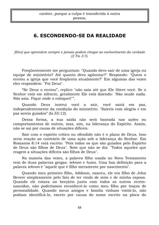caráter, porque a culpa é transferida à outra
pessoa.

6. ESCONDENDO-SE DA REALIDADE

[Eles] que aprendem sempre e jamais podem chegar ao conhecimento da verdade
(2 Tm 3:7).

Freqüentemente me perguntam: "Quando devo sair de uma igreja ou
equipe de ministério? Até quanto devo agüentar?" Respondo: "Quem o
enviou a igreja que você freqüenta atualmente?" Em algumas das vezes
eles respondem: "Foi Deus".
“Se Deus o enviou”, replico "não saia até que Ele libere você. Se o
Senhor está em silêncio, geralmente Ele está dizendo: `Não mude nada.
Não saia. Fique onde o coloquei!`”.
Quando Deus instrui você a sair, você sairá em paz,
independentemente da condição do ministério. "Saireis com alegria e em
paz sereis guiados” (Is.55:12).
Dessa forma, a sua saída não será baseada nas ações ou
comportamentos de outros, mas, sim, na liderança do Espírito. Assim,
não se sai por causa de situações difíceis.
Sair com o espírito crítico ou ofendido não é o plano de Deus. Isso
seria reação ao contrário de uma ação sob a liderança do Senhor. Em
Romanos 8:14 está escrito: "Pois todos os que são guiados pelo Espírito
de Deus são filhos de Deus". Note que não se diz: "Todos aqueles que
reagem a situações difíceis são filhos de Deus".
Na maioria das vezes, a palavra filho usada no Novo Testamento
vem de duas palavras gregas: teknon e huios. Uma boa definição para a
palavra teknon é "aquele que é filho meramente por nascimento".
Quando meu primeiro filho, Addison, nasceu, ele era filho de John
Bevere simplesmente pelo fato de ter vindo de mim e de minha esposa.
Quando ele estava no berçário junto com todos os outros recémnascidos, não poderíamos reconhecê-lo como meu filho por traços de
personalidade. Quando meus amigos e família vinham visitá-lo, não
podiam identificá-lo, exceto por causa do nome escrito na placa do
48

 