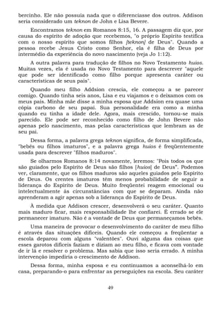 bercinho. Ele não possuía nada que o diferenciasse dos outros. Addison
seria considerado um teknon de John e Lisa Bevere.
Encontramos teknon em Romanos 8:15, 16. A passagem diz que, por
causa do espírito de adoção que recebemos, "o próprio Espírito testifica
com o nosso espírito que somos filhos [teknon] de Deus". Quando a
pessoa recebe Jesus Cristo como Senhor, ela é filha de Deus por
intermédio da experiência do novo nascimento (veja Jo 1:12).
A outra palavra para tradução de filhos no Novo Testamento huios.
Muitas vezes, ela é usada no Novo Testamento para descrever "aquele
que pode ser identificado como filho porque apresenta caráter ou
características de seus pais".
Quando meu filho Addsion crescia, ele começou a se parecer
comigo. Quando tinha seis anos, Lisa e eu viajamos e o deixamos com os
meus pais. Minha mãe disse a minha esposa que Addsion era quase uma
cópia carbono de seu papai. Sua personalidade era como a minha
quando eu tinha a idade dele. Agora, mais crescido, tornou-se mais
parecido. Ele pode ser reconhecido como filho de John Bevere não
apenas pelo nascimento, mas pelas características que lembram as de
seu pai.
Dessa forma, a palavra grega teknon significa, de forma simplificada,
"bebês ou filhos imaturos", e a palavra grega huios é freqüentemente
usada para descrever "filhos maduros".
Se olharmos Romanos 8:14 novamente, leremos: "Pois todos os que
são guiados pelo Espírito de Deus são filhos [huios] de Deus”. Podemos
ver, claramente, que os filhos maduros são aqueles guiados pelo Espírito
de Deus. Os crentes imaturos têm menos probabilidade de seguir a
liderança do Espírito de Deus. Muito freqüentei reagem emocional ou
intelectualmente às circunstâncias com que se deparam. Ainda não
aprenderam a agir apenas sob a liderança do Espírito de Deus.
À medida que Addison crescer, desenvolverá o seu caráter. Quanto
mais maduro ficar, mais responsabilidade lhe confiarei. É errado se ele
permanecer imaturo. Não é a vontade de Deus que permaneçamos bebês.
Uma maneira de provocar o desenvolvimento do caráter de meu filho
é através das situações difíceis. Quando ele começou a freqüentar a
escola deparou com alguns "valentões". Ouvi alguma das coisas que
esses garotos difíceis faziam e diziam ao meu filho, e ficava com vontade
de ir lá e resolver o problema. Mas sabia que isso seria errado. A minha
intervenção impediria o crescimento de Addison.
Dessa forma, minha esposa e eu continuamos a aconselhá-lo em
casa, preparando-o para enfrentar as perseguições na escola. Seu caráter
49

 