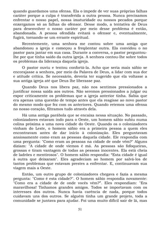quando guardamos uma ofensa. Ela o impede de ver suas próprias falhas
caráter porque a culpa é transferida a outra pessoa. Nunca precisamos
enfrentar o nosso papel, nossa imaturidade ou nossos pecados porque
enxergamos só as falhas do ofensor. Desse modo, a tentativa de Deus
para desenvolver o nosso caráter por meio desse problema é então,
abandonada. A pessoa ofendida evitará o ofensor e, eventualmente,
fugirá, tornando-se um errante espiritual.
Recentemente, uma senhora me contou sobre uma amiga que
abandonou a igreja e começou a freqüentar outra. Ela convidou o no
pastor para jantar em sua casa. Durante a conversa, o pastor perguntoulhe por que tinha saído da outra igreja. A senhora contou-lhe sobre todos
os problemas da liderança daquela igreja.
O pastor ouviu e tentou confortá-la. Acho que seria mais sábio se
encorajasse a senhora, por meio da Palavra de Deus, a lidar com sua dor
e atitude crítica. Se necessário, deveria ter sugerido que ela voltasse a
sua antiga igreja até que Deus lhe liberasse paz.
Quando Deus nos libera paz, não nos sentimos pressionados a
justificar nossa saída aos outros. Não seremos pressionados a julgar ou
expor criticamente os problemas que a igreja anterior tinha. Sabia que
era apenas uma questão de tempo antes que ela reagisse ao novo pastor
do mesmo modo que fez com os anteriores. Quando retemos uma ofensa
no nosso coração, filtramos tudo através dela.
Há uma antiga parábola que se encaixa nessa situação. No passado,
colonizadores estavam indo para o Oeste, um homem sábio subiu numa
colina próxima a uma nova cidade do Oeste. Quando os o colonizadores
vinham do Leste, o homem sábio era a primeira pessoa a quem eles
encontravam antes de dar início à colonização. Eles perguntavam
ansiosamente como eram as pessoas daquela cidade. Ele respondia com
uma pergunta: "Como eram as pessoas na cidade de onde vêm?" Alguns
diziam: "A cidade de onde viemos é má. As pessoas são fofoqueiras,
grossas e tiram vantagem de todas as pessoas inocentes. Ela está cheia
de ladrões e mentirosos". O homem sábio respondia: “Esta cidade é igual
à outra que deixaram". Eles agradeciam ao homem por salvá-los de
tantos problemas que estavam prestes a enfrentar. E, continuavam sua
viagem mais a Oeste.
Então, um outro grupo de colonizadores chegava e fazia a mesma
pergunta: "Como é esta cidade?". O homem sábio respondia novamente:
"Como era a cidade de de onde vocês vêm?”. Eles respondiam: "Era
maravilhosa! Tínhamos grandes amigos. Todos se importavam com os
interesses dos outros. Nunca havia carência de nada, porque todos
cuidavam uns dos outros. Se alguém tinha um grande projeto, toda a
comunidade se juntava para ajudar. Foi uma muito difícil sair de lá, mas
51

 