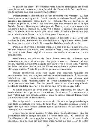O pastor me disse: "Se tomamos uma decisão irrevogável em nosso
coração em não enfrentar, situações difíceis, Deus vai de fato nos liberar,
muito embora não seja sua perfeita vontade".
Posteriormente, lembrei-me de um incidente em Números 22, que
ilustra essa mesma questão. Balaão queria amaldiçoar Israel pois havia
grandes recompensas nisso para ele. Inicialmente, ele perguntou ao
Senhor se podia ir, e Deus lhe mostrou que sua vontade era a de que
Balaão ficasse. Quando os príncipes de Moabe retornaram com mais
dinheiro e honra, Balaão foi outra vez a Deus. É ridículo imaginar que
Deus mudaria de idéia agora que havia mais dinheiro e honra em jogo
para Balaão. Mas dessa vez Deus disse para ir com eles.
Então, por que Deus mudou de idéia? A resposta é que Deus não
mudou de idéia. Balaão estava tão decidido a ir que Deus deixou fosse.
Por isso, acendeu-se a ira de Deus contra Balaão quando ele se foi.
Podemos aborrecer o Senhor quanto a algo que Ele já nos mostrou
ser sua vontade. Ele, então, nos permitirá fazer o que queremos mesmo
que contra seu plano original - mesmo não sendo, a nosso ver, o mais
conveniente.
Geralmente, os planos de Deus fazem com de tenhamos que
enfrentar mágoas e atitudes que não gostaríamos de enfrentar. Mesmo
assim, fugimos justamente daquilo que trará força a nossa vida. A recusa
em lidar com uma ofensa não nos livrará do problema. Apenas nos trará
alívio temporário. A raiz do problema permanece intocada.
Minha experiência com esse jovem que contratei também me
ensinou uma lição em relação às ofensas e relacionamentos. É impossível
estabelecer um relacionamento saudável com uma pessoa que
abandonou outro relacionamento de forma amargurada e ofendida. A
cura precisava acontecer. Mesmo quando continuava dizendo que havia
perdoado seu líder anterior, o problema não havia sido esquecido.
O amor esquece os erros para que haja esperança no futuro. Se
verdadeiramente superamos uma ofensa, buscamos fervorosamente a
paz. Talvez não seja imediatamente, mas no nosso coração buscaremos
uma oportunidade de restauração.
Um amigo sábio comentou mais tarde: "Há um antigo provérbio que
diz: 'Gato escaldado tem medo de água fria`”. Quantas pessoas temem a
água fria que traz frescor porque foram queimadas no passado e não
conseguiram perdoar?
Jesus deseja curar nossas feridas, mas, freqüentemente, não lhe
permitimos fazê-lo porque esta não é a forma mais fácil. O caminho da
humilhação e da autonegação é que leva à cura e à maturidade
espiritual. É a decisão em dar mais importância ao bem-estar do outro
54

 