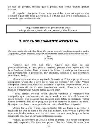 do que ao próprio, mesmo que a pessoa nos tenha trazido grande
tristeza.
O orgulho não pode tomar esse caminho, mas só aqueles que
desejam a paz com risco de rejeição. É a trilha que leva à humilhação. É
a estrada que nos leva à vida.

O que aprendemos na presença de Deus

não pode ser aprendido na presença dos homens.

7. PEDRA SOLIDAMENTE ASSENTADA

Portanto, assim diz o Senhor Deus: Eis que eu assentei em Sião uma pedra, pedra
já provada, pedra preciosa, angular, solidamente assentada; aquele que crer não
foge
(Is 28:16).

“Aquele que crer não foge". Aquele que foge ou age
precipitadamente, é uma pessoa instável, porque suas ações não são
bem fundamentadas. Essa pessoa é facilmente levada pelas tormentas
das perseguições e provações. Por exemplo, vejamos o que aconteceu
com Simão Pedro.
Jesus havia entrado na região de Cesaréia de Filipe e perguntou aos
discípulos: "Quem diz o povo ser o Filho do Homem? (Mt 16:13) Vários
discípulos discutiram, entusiasticamente, a opinião do povo sobre Jesus.
Jesus esperou até que tivessem terminado e, então, olhou para eles sem
rodeios e perguntou: "Quem dizeis que eu sou?
Tenho certeza de que houve olhares confusos e temerosos dos
discípulos que ponderavam, de queixo caído e sem fala. Subitamente,
esses homens, que estavam tão ansiosos para falar, silenciaram. Talvez
nunca tivessem feito essa pergunta para si mesmos de forma tão séria.
Qualquer que fosse o caso, perceberam que, não tinham resposta.
Jesus fez o que é sua especialidade: Ele os levou a perceber a
realidade do que sabiam e do que não sabiam. Eles viviam a partir da
especulação dos outros, em vez de cravar em seu coração quem Jesus
realmente era. Não se haviam confrontado ainda.
Simão, que recebeu de Jesus o nome de Pedro, foi o único discípulos
que pôde responder. Ele falou sem pensar: "Tu és o Cristo, Filho do Deus
55

 