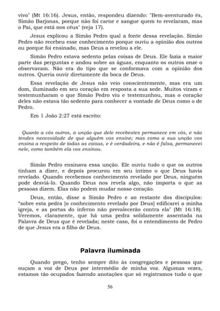 vivo" (Mt 16:16). Jesus, então, respondeu dizendo: "Bem-aventurado és,
Simão Barjonas, porque não foi carne e sangue quem to revelaram, mas
o Pai, que está nos céus" (veja 17).
Jesus explicou a Simão Pedro qual a fonte dessa revelação. Simão
Pedro não recebeu esse conhecimento porque ouviu a opinião dos outros
ou porque foi ensinado, mas Deus a revelou a ele.
Simão Pedro estava sedento pelas coisas de Deus. Ele fazia a maior
parte das perguntas e andou sobre as águas, enquanto os outros onze o
observavam. Não era do tipo que se conformava com a opinião dos
outros. Queria ouvir diretamente da boca de Deus.
Essa revelação de Jesus não veio conscientemente, mas era um
dom, iluminado em seu coração em resposta a sua sede. Muitos viram e
testemunharam o que Simão Pedro viu e testemunhou, mas o coração
deles não estava tão sedento para conhecer a vontade de Deus como o de
Pedro.
Em 1 João 2:27 está escrito:
Quanto a vós outros, a unção que dele recebestes permanece em vós, e não
tendes necessidade de que alguém vos ensine; mas como a sua unção vos
ensina a respeito de todas as coisas, e é verdadeira, e não é falsa, permanecei
nele, como também ela vos ensinou.

Simão Pedro ensinava essa unção. Ele ouviu tudo o que os outros
tinham a dizer, e depois procurou em seu íntimo o que Deus havia
revelado. Quando recebemos conhecimento revelado por Deus, ninguém
pode desviá-lo. Quando Deus nos revela algo, não importa o que as
pessoas dizem. Elas não podem mudar nosso coração.
Deus, então, disse a Simão Pedro e ao restante dos discípulos:
“sobre esta pedra [o conhecimento revelado por Deus] edificarei a minha
igreja, e as portas do inferno não prevalecerão contra ela" (Mt 16:18).
Veremos, claramente, que há uma pedra solidamente assentada na
Palavra de Deus que é revelada; neste caso, foi o entendimento de Pedro
de que Jesus era o filho de Deus.

Palavra iluminada
Quando prego, tenho sempre dito às congregações e pessoas que
ouçam a voz de Deus por intermédio de minha voz. Algumas vezes,
estamos tão ocupados fazendo anotações que só registramos tudo o que
56

 