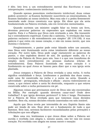 é dito. Isto leva a um entendimento mental das Escrituras e suas
interpretações: conhecimento intelectual.
Quando apenas possuímos conhecimento intelectual, duas coisas
podem acontecer: a) ficamos facilmente suscetíveis ao emocionalismo, b)
ficamos limitados ao nosso intelecto. Mas essa não é a pedra firmemente
assentada onde Jesus construiu sua igreja. Ele disse que ela seria
fundamentada na Palavra revelada, não em versículos memorizados.
Quando ouvimos um ministro ungido falar ou lemos um livro,
devemos procurar palavras ou expressões que explodam em nosso
espírito. Esta é a Palavra que Deus está revelando a nós. Ela transmite
luz e entendimento espiritual. Como diz o salmista, "A revelação das tuas
palavras esclarece e dá entendimento aos simples" (Sl 119:130). A sua
palavra é que entra em nosso coração, e não em nossa mente, que nos
ilumina e esclarece.
Freqüentemente, o pastor pode estar falando sobre um assunto,
mas Deus está iluminando outra coisa totalmente diferente ao nosso
coração. Por outro lado, Deus pode ungir exatamente as palavras do
pastor, e elas explodem dentro de nós. De qualquer modo, ela é a
revelação da Palavra de Deus para nós. Isso é o que nos transforma de
simples (sem entendimento) em pessoas maduras (cheias de
entendimento). Essa Palavra iluminada em nosso coração é o
fundamento no qual Jesus se baseou para dizer que a sua igreja seria
plantada.
Jesus compara a Palavra de Deus revelada a uma rocha. A rocha
significa estabilidade e força. Lembramos a parábola das duas casas,
onde uma foi construída na rocha e a outra na areia. Quando a
adversidade - perseguição, tribulação e aflição - atacou violentamente as
casas, a que estava sobre a areia foi destruída, enquanto a que estava
construída sobre a rocha permaneceu em pé.
Algumas coisas que precisamos ouvir de Deus não são encontradas
na Bíblia. Por exemplo: quando devemos casar-nos? Onde deve
trabalhar? A que igreja devemos pertencer? A lista é longa. Precisamos
ter a Palavra de Deus revelada para que tomemos essas decisões
também. Sem ela, nossas decisões estarão assentadas em solo instável.
Aquilo que Deus revela por intermédio de seu Espírito Santo não
pode ser tirado de nós. Esse deve ser o fundamento de tudo o que
fazemos. Sem isso, seremos facilmente escandalizados pelas provações e
tribulações que nos afligem.
Mais uma vez, lembramos o que Jesus disse sobre a Palavra ser
ouvida e recebida com alegria e, mesmo assim, não ter raiz em nosso
coração. Foi recebida com alegria em nossa mente e emoção:
57

 