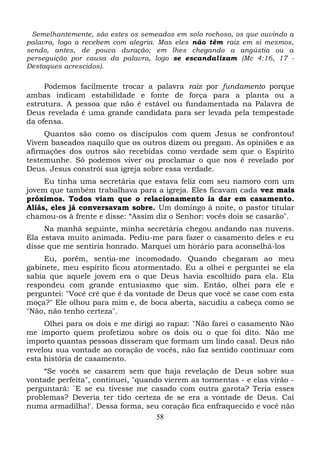 Semelhantemente, são estes os semeados em solo rochoso, os que ouvindo a
palavra, logo a recebem com alegria. Mas eles não têm raiz em si mesmos,
sendo, antes, de pouca duração; em lhes chegando a angústia ou a
perseguição por causa da palavra, logo se escandalizam (Mc 4:16, 17 Destaques acrescidos).

Podemos facilmente trocar a palavra raiz por fundamento porque
ambas indicam estabilidade e fonte de força para a planta ou a
estrutura. A pessoa que não é estável ou fundamentada na Palavra de
Deus revelada é uma grande candidata para ser levada pela tempestade
da ofensa.
Quantos são como os discípulos com quem Jesus se confrontou!
Vivem baseados naquilo que os outros dizem ou pregam. As opiniões e as
afirmações dos outros são recebidas como verdade sem que o Espírito
testemunhe. Só podemos viver ou proclamar o que nos é revelado por
Deus. Jesus constrói sua igreja sobre essa verdade.
Eu tinha uma secretária que estava feliz com seu namoro com um
jovem que também trabalhava para a igreja. Eles ficavam cada vez mais
próximos. Todos viam que o relacionamento ia dar em casamento.
Aliás, eles já conversavam sobre. Um domingo à noite, o pastor titular
chamou-os à frente e disse: “Assim diz o Senhor: vocês dois se casarão".
Na manhã seguinte, minha secretária chegou andando nas nuvens.
Ela estava muito animada. Pediu-me para fazer o casamento deles e eu
disse que me sentiria honrado. Marquei um horário para aconselhá-los
Eu, porém, sentia-me incomodado. Quando chegaram ao meu
gabinete, meu espírito ficou atormentado. Eu a olhei e perguntei se ela
sabia que aquele jovem era o que Deus havia escolhido para ela. Ela
respondeu com grande entusiasmo que sim. Então, olhei para ele e
perguntei: "Você crê que é da vontade de Deus que você se case com esta
moça?" Ele olhou para mim e, de boca aberta, sacudiu a cabeça como se
"Não, não tenho certeza".
Olhei para os dois e me dirigi ao rapaz: "Não farei o casamento Não
me importo quem profetizou sobre os dois ou o que foi dito. Não me
importo quantas pessoas disseram que formam um lindo casal. Deus não
revelou sua vontade ao coração de vocês, não faz sentido continuar com
esta história de casamento.
“Se vocês se casarem sem que haja revelação de Deus sobre sua
vontade perfeita", continuei, "quando vierem as tormentas - e elas virão perguntará: `E se eu tivesse me casado com outra garota? Teria esses
problemas? Deveria ter tido certeza de se era a vontade de Deus. Caí
numa armadilha!'. Dessa forma, seu coração fica enfraquecido e você não
58

 