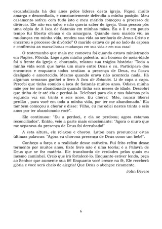 escandalizada há dez anos pelos líderes desta igreja. Fiquei muito
amarga e desconfiada, e constantemente defendia a minha posição. Meu
casamento sofreu com tudo isto e meu marido começou o processo de
divórcio. Ele nâo era salvo e não queria saber de igreja. Uma pessoa pôs
uma cópia de A Isca de Satanás em minhas mãos. Eu o li e em pouco
tempo fui liberta ofensa e da amargura. Quando meu marido viu as
mudanças em minha vida, rendeu sua vida ao senhorio de Jesus Cristo e
encerrou o processo de divórcio” O marido estava de pé ao lado da esposa
e confirmou as maravilhosas mudanças em sua vida e em sua casa!
O testemunho que mais me comoveu foi quando estava ministrando
em Naples, Flórida. Logo após minha palestra, um homem de meia-idade
foi a frente da igreja e, chorando, relatou sua trágica história: "Toda a
minha vida senti que havia um muro entre Deus e eu. Participava dos
encontros e enquanto todos sentiam a presença de Deus, eu ficava
desligado e amortecido. Mesmo quando orava não acontecia nada. Há
algumas semanas ganhei o livro A Isca de Satanás. Li de capa a capa.
Percebi que tinha comido a isca de Satanás muitos anos. Odiava minha
mãe por ter me abandonado quando tinha seis meses de idade. Descobri
que tinha de ir até ela e perdoá-la. Telefonei para ela e nos falamos pela
segunda vez em trinta e seis anos. Eu chorei: `Mãe, nunca liberei
perdão , para você em toda a minha vida, por ter me abandonado.' Ela
também começou a chorar e disse: 'Filho, eu me odiei nestes trinta e seis
anos por ter abandonado você”.
Ele continuou: "Eu a perdoei, e ela se perdoou; agora estamos
reconciliados". Então, veio a parte mais emocionante: "Agora o muro que
me separava da presença de Deus foi derrubado!"
A esta altura, ele relaxou e chorou. Lutou para pronunciar estas
últimas palavras: "Agora eu chorona presença de Deus como um bebê".
Conheço a força e a realidade desse cativeiro. Fui feito refém desse
tormento por muitos anos. Este livro não é uma teoria; é a Palavra de
Deus que se fez matéria. Ele transborda de verdades pelas quais eu
mesmo caminhei. Creio que irá fortalecê-lo. Enquanto estiver lendo, peça
ao Senhor que aumente sua fé! Enquanto você cresce na fé, Ele receberá
glória e você será cheio de alegria! Que Deus o abençoe ricamente.
John Bevere

6

 