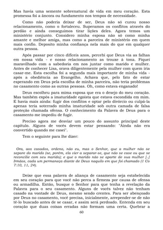 Mas havia uma semente sobrenatural de vida em meu coração. Esta
promessa foi a âncora ou fundamento nos tempos de necessidade.
Como não poderia deixar de ser, Deus não só curou nosso
relacionamento, como o fortaleceu. Superamos os conflitos através do
perdão e ainda conseguimos tirar lições deles. Agora temos um
ministério conjunto. Considero minha esposa não só como minha
amante e melhor amiga, mas como a parceira de ministério em quem
mais confio. Deposito minha confiança nela mais do que em qualquer
outra pessoa.
Após passar por cinco difíceis anos, percebi que Deus via as falhas
em nossa vida - e nosso relacionamento as trouxe à tona. Fiquei
maravilhado com a sabedoria em nos juntar como marido e mulher.
Antes de conhecer Lisa, orava diligentemente pela mulher com quem iria
casar-me. Esta escolha foi a segunda mais importante de minha vida após a obediência ao Evangelho. Achava que, pelo fato de estar
esperando em Deus pela escolha de minha parceira, não teria problemas
no casamento como as outras pessoas. Oh, como estava enganado!
Deus escolheu para mima esposa que era o desejo do meu coração.
Mas também expôs a imaturidade egoísta que estava escondida em mim.
E havia mais ainda: fugir dos conflitos e optar pelo divórcio ou culpá-la
apenas teria soterrado minha imaturidade sob outra camada de falsa
proteção chamada ofensa. O conhecimento da Palavra de Deus para o
casamento me impediu de fugir.
Preciso agora me desviar um pouco do assunto principal deste
capítulo. Alguns de vocês devem estar pensando: "Ainda não era
convertido quando me casei".
Tem o seguinte para lhe dizer:
Ora, aos casados, ordeno, não eu, mas o Senhor, que a mulher não se
separe do marido (se, porém, ela vier a separar-se, que não se case ou que se
reconcilie com seu marido); e que o marido não se aparte de sua mulher [..]
Irmãos, cada um permaneça diante de Deus naquilo em que foi chamado (1 Co
7:10, 11, 24).

Deixe que essa palavra de aliança de casamento seja estabelecida
em seu coração para que você não perca a firmeza por causa de ofensa
ou armadilha. Então, busque o Senhor para que tenha a revelação da
Palavra para o seu casamento. Alguns de vocês talvez não tenham
casado na vontade de Deus, mesmo sendo crentes. Para ser abençoado
por Deus no casamento, você precisa, inicialmente, arrepender-se de não
tê-lo buscado antes de se casar, e assim será perdoado. Entenda em seu
coração que duas coisas erradas não formam uma certa. Quebrar a
60

 
