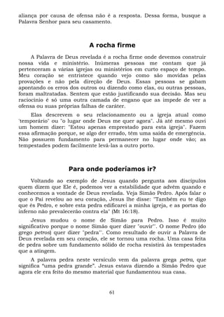 aliança por causa de ofensa não é a resposta. Dessa forma, busque a
Palavra Senhor para seu casamento.

A rocha firme
A Palavra de Deus revelada é a rocha firme onde devemos construir
nossa vida e ministério. Inúmeras pessoas me contam que já
pertenceram a várias igrejas ou ministérios em curto espaço de tempo.
Meu coração se entristece quando vejo como são movidas pelas
provações e não pela direção de Deus. Essas pessoas se gabam
apontando os erros dos outros ou dizendo como elas, ou outras pessoas,
foram maltratadas. Sentem que estão justificando sua decisão. Mas seu
raciocínio é só uma outra camada de engano que as impede de ver a
ofensa ou suas próprias falhas de caráter.
Elas descrevem o seu relacionamento ou a igreja atual como
'temporário" ou "o lugar onde Deus me quer agora". Já até mesmo ouvi
um homem dizer: "Estou apenas emprestado para esta igreja". Fazem
essa afirmação porque, se algo der errado, têm uma saída de emergência.
Não possuem fundamento para permanecer no lugar onde vão; as
tempestades podem facilmente levá-las a outro porto.

Para onde poderíamos ir?
Voltando ao exemplo de Jesus quando pergunta aos discípulos
quem dizem que Ele é, podemos ver a estabilidade que advém quando e
conhecemos a vontade de Deus revelada. Veja Simão Pedro. Após falar o
que o Pai revelou ao seu coração, Jesus lhe disse: "Também eu te digo
que és Pedro, e sobre esta pedra edificarei a minha igreja, e as portas do
inferno não prevalecerão contra ela" (Mt 16:18).
Jesus mudou o nome de Simão para Pedro. Isso é muito
significativo porque o nome Simão quer dizer "ouvir"'. O nome Pedro (do
grego petros) quer dizer "pedra"'. Como resultado de ouvir a Palavra de
Deus revelada em seu coração, ele se tornou uma rocha. Uma casa feita
de pedra sobre um fundamento sólido de rocha resistirá às tempestades
que a atingem.
A palavra pedra neste versículo vem da palavra grega petra, que
significa “uma pedra grande”. Jesus estava dizendo a Simão Pedro que
agora ele era feito do mesmo material que fundamentou sua casa.

61

 