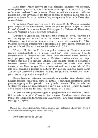 Mais tarde, Pedro escreve em sua epístola: "Também vós mesmos,
como pedras que vivem, sois edificados casa espiritual" (1 Pe 2:5). Uma
pedra é um pedaço de rocha maior. Força, estabilidade e poder estão na
palavra de Deus revelada e nos frutos de vida da pessoa que a recebe. A
pessoa se torna forte com a força daquele que é a Palavra de Deus viva:
Jesus Cristo.
O apóstolo Paulo escreve em 1 Coríntios 3:11: "Porque ninguém
pode lançar outro fundamento, além do que foi posto, o qual é Jesus
Cristo”. Quando buscamos Jesus Cristo, que é a Palavra de Deus viva,
Ele será revelado a nós, e seremos firmados.
Durante os últimos dias em que Jesus andou na Terra, sua vida e a
de sua equipe de ministério se tornaram mais difíceis. Os líderes
religiosos e os judeus perseguiam Jesus, querendo matá-lo (Jo 5:16).
Quando as coisas começaram a melhorar, e o povo queria arrebatá-lo e
proclamá-lo rei, Ele se recusou e foi embora (Jo 6:15).
“Porque Ele fez isso?" Os discípulos pensaram: "Essa era a sua
grande oportunidade e a nossa também". Eles estavam ficando
incomodados. A tempestade era forte. "Nós deixamos nossa família e
emprego para seguir esse homem. Existem muitas coisas em jogo.
Cremos que Ele é o enviado. Afinal, João Batista assim o declarou e
ouvimos Simão Pedro dizê-lo em Cesaréia de Filipe. São duas
testemunhas. Mas por que Ele continua irritando os nossos líderes? Por
que está cavando a própria sepultura? Por que fica falando frases como
'Oh geração perversa e adúltera, quanto tempo mais estarei com vocês'
para nós, seus próprios discípulos?"
Esses homens estavam começando a guardar uma ofensa, pois
haviam largado tudo para segui-lo. Então, o principal aconteceu: Jesus
pregou algo que lhe parecia uma grande heresia: "Em verdade em
verdade vos digo: se não comerdes a carne do Filho do Homem beberdes
o seu sangue, não tendes vida em vós mesmos" (Jo 6:53)
"O que Ele está pregando agora?", perguntaram a si mesmos, "Isto aí
já é demais para mim!" Como se não bastasse, Ele disse estas coisas na
frente dos líderes na Sinagoga em Cafarnaum. Para seus discípulos isto
era a gota d'água!
Muitos dos seus discípulos, tendo ouvido tais palavras, disseram: Duro é
este discurso; quem o pode ouvir? (Jo 6:60)

Note a resposta de Jesus:

62

 