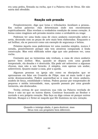era uma pedra, firmada na rocha, que é a Palavra viva de Deus. Ele não
sairia dali ofendido.

Reação sob pressão
Freqüentemente, digo que lutas e tribulações localizam a pessoa..
Em outras palavras: elas determinam onde nos encontramos
espiritualmente. Elas revelam a verdadeira condição do nosso coração. A
forma como reagimos sob pressão mostra como o verdadeiro eu reage.
Podemos ter uma linda casa de cinco andares construída sobre a
areia, decorada com as peças de arte mais bem elaboradas. Enquanto o
sol brilhar, ela se parecerá como um exemplo de segurança e beleza.
Próximo àquela casa poderemos ter uma casinha simples, nunca é
notada, possivelmente porque não tem atrativos comparada à linda
construção. Mas está edificada sobre algo que não podemos ver, uma
rocha.
Contanto que as tormentas não venham, a casa de cinco andares
parece bem melhor. Mas, quando se depara com uma grande
tempestade, ela desaba e é destruída. Ela pode até sobreviver a algumas
chuvas, mas não a um furacão. A simples, com apenas um andar,
sobreviverá. Quanto maior a casa, pior a queda.
Algumas pessoas na igreja são como os discípulos que se
apressaram em falar em Cesaréia de Filipe, mas só mais tarde é que
serão desmascarados. Podem assemelhar-se à casa de cinco andares,
modelo de força, estabilidade e beleza. Podem passar por tempestades de
pequena e média intensidade, mas, quando passam por uma grande
tormenta, são deslocados.
Tenha certeza de que construiu sua vida na Palavra revelada de
Deus e não no que os outros dizem. Continue buscando ao Senhor e
ouvindo o seu próprio coração. Não faça ou diga coisas só porque outros
fizeram. Busque-o e firme-se naquilo que Ele iluminou no seu coração.

Quando o inimigo abala, é para destruir, mas
Deus tem um propósito bem diferente.

64

 