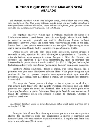 8. TUDO O QUE PODE SER ABALADO SERÁ
ABALADO

Ele promete, dizendo: Ainda uma vez por todas, farei abalar não só a terra,
mas também o céu. Ora, esta palavra: Ainda uma vez por todas significa a
remoção dessas coisas abaladas, como tinham sido feitas, para que as coisas
que não são abaladas permaneçam. (Hb 12:26,27)

No capítulo anterior, vimos que a Palavra revelada de Deus é o
fundamento sobre o qual Jesus construiu sua Igreja. Vimos Simão Pedro
permanecer mesmo quando os outros discípulos foram embora
ofendidos. Embora Jesus lhe desse uma oportunidade para ir embora,
Simão falou o que estava assentado em seu coração. Vejamos agora uma
outra prova para Simão Pedro - a noite em que Jesus foi traído.
Jesus estava sentado com seus doze apóstolos, dando graças e
servindo a ceia, quando fez uma afirmação surpreendente: "Todavia, a
mão do traidor está comigo à mesa. Porque o Filho do Homem, na
verdade, vai segundo o que está determinado, mas ai daquele por
intermédio de quem ele está sendo traído!" (Lc 22:21, 22) Que declaração!
Poderíamos dizer hoje que Jesus "jogou uma bomba" com essas palavras.
Embora Jesus soubesse, desde o início, que seria traído, era a
primeira vez que seus discípulos sabiam disso. Você pode imaginar que
sentimento horrível pairou naquela sala quando disse que um dos
presentes que estava com Ele desde o início, um companheiro próximo,
iria traí-lo?
Em resposta, "começaram a indagar entre si quem seria, d eles, o
que estava para fazer isto" (Lc 22:23). Ficaram chocados que um deles
pudesse ser capaz de coisa tão horrível. Mas a razão deles para essa
investigação não era pura. Sabemos disso pelo final da sua conversa. A
razão do interesse deles era egoísta e cheia de orgulho. Observe o
próximo versículo:
Suscitaram também entre si uma discussão sobre qual deles parecia ser o
maior (Lc 22:24).

Imagine isto: Jesus lhes disse que estava prestes a ser entregue aos
chefes dos sacerdotes para ser condenado à morte e entregue aos
romanos para ser escarnecido, açoitado e morto. E aquele que faria isso
estava sentado com Ele à mesa.
65

 
