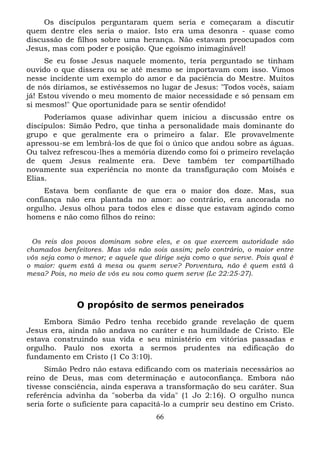 Os discípulos perguntaram quem seria e começaram a discutir
quem dentre eles seria o maior. Isto era uma desonra - quase como
discussão de filhos sobre uma herança. Não estavam preocupados com
Jesus, mas com poder e posição. Que egoísmo inimaginável!
Se eu fosse Jesus naquele momento, teria perguntado se tinham
ouvido o que dissera ou se até mesmo se importavam com isso. Vimos
nesse incidente um exemplo do amor e da paciência do Mestre. Muitos
de nós diríamos, se estivéssemos no lugar de Jesus: "Todos vocês, saiam
já! Estou vivendo o meu momento de maior necessidade e só pensam em
si mesmos!" Que oportunidade para se sentir ofendido!
Poderíamos quase adivinhar quem iniciou a discussão entre os
discípulos: Simão Pedro, que tinha a personalidade mais dominante do
grupo e que geralmente era o primeiro a falar. Ele provavelmente
apressou-se em lembrá-los de que foi o único que andou sobre as águas.
Ou talvez refrescou-lhes a memória dizendo como foi o primeiro revelação
de quem Jesus realmente era. Deve também ter compartilhado
novamente sua experiência no monte da transfiguração com Moisés e
Elias.
Estava bem confiante de que era o maior dos doze. Mas, sua
confiança não era plantada no amor: ao contrário, era ancorada no
orgulho. Jesus olhou para todos eles e disse que estavam agindo como
homens e não como filhos do reino:
Os reis dos povos dominam sobre eles, e os que exercem autoridade são
chamados benfeitores. Mas vós não sois assim; pelo contrário, o maior entre
vós seja como o menor; e aquele que dirige seja como o que serve. Pois qual é
o maior: quem está à mesa ou quem serve? Porventura, não é quem está à
mesa? Pois, no meio de vós eu sou como quem serve (Lc 22:25-27).

O propósito de sermos peneirados
Embora Simão Pedro tenha recebido grande revelação de quem
Jesus era, ainda não andava no caráter e na humildade de Cristo. Ele
estava construindo sua vida e seu ministério em vitórias passadas e
orgulho. Paulo nos exorta a sermos prudentes na edificação do
fundamento em Cristo (1 Co 3:10).
Simão Pedro não estava edificando com os materiais necessários ao
reino de Deus, mas com determinação e autoconfiança. Embora não
tivesse consciência, ainda esperava a transformação do seu caráter. Sua
referência advinha da "soberba da vida" (1 Jo 2:16). O orgulho nunca
seria forte o suficiente para capacitá-lo a cumprir seu destino em Cristo.
66

 