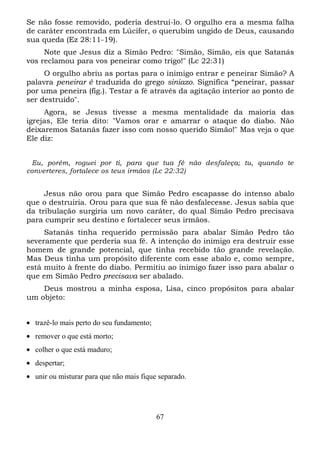 Se não fosse removido, poderia destruí-lo. O orgulho era a mesma falha
de caráter encontrada em Lúcifer, o querubim ungido de Deus, causando
sua queda (Ez 28:11-19).
Note que Jesus diz a Simão Pedro: "Simão, Simão, eis que Satanás
vos reclamou para vos peneirar como trigo!" (Lc 22:31)
O orgulho abriu as portas para o inimigo entrar e peneirar Simão? A
palavra peneirar é traduzida do grego siniazo. Significa “peneirar, passar
por uma peneira (fig.). Testar a fé através da agitação interior ao ponto de
ser destruído".
Agora, se Jesus tivesse a mesma mentalidade da maioria das
igrejas, Ele teria dito: "Vamos orar e amarrar o ataque do diabo. Não
deixaremos Satanás fazer isso com nosso querido Simão!" Mas veja o que
Ele diz:
Eu, porém, roguei por ti, para que tua fé não desfaleça; tu, quando te
converteres, fortalece os teus irmãos (Lc 22:32)

Jesus não orou para que Simão Pedro escapasse do intenso abalo
que o destruiria. Orou para que sua fé não desfalecesse. Jesus sabia que
da tribulação surgiria um novo caráter, do qual Simão Pedro precisava
para cumprir seu destino e fortalecer seus irmãos.
Satanás tinha requerido permissão para abalar Simão Pedro tão
severamente que perderia sua fé. A intenção do inimigo era destruir esse
homem de grande potencial, que tinha recebido tão grande revelação.
Mas Deus tinha um propósito diferente com esse abalo e, como sempre,
está muito à frente do diabo. Permitiu ao inimigo fazer isso para abalar o
que em Simão Pedro precisava ser abalado.
Deus mostrou a minha esposa, Lisa, cinco propósitos para abalar
um objeto:
• trazê-lo mais perto do seu fundamento;
• remover o que está morto;
• colher o que está maduro;
• despertar;
• unir ou misturar para que não mais fique separado.

67

 