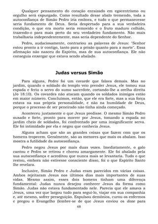 Qualquer pensamento do coração enraizado em egocentrismo ou
orgulho será expurgado. Como resultado desse abalo tremendo, toda a
autoconfiança de Simão Pedro iria embora, e tudo o que permanecesse
seria fundamento de Deus. Seria despertado para a sua verdadeira
condição, o que era morto seria removido e o fruto maduro colhido,
trazendo-o para mais perto do seu verdadeiro fundamento. Não mais
trabalharia independentemente, mas seria dependente do Senhor.
Pedro, audaciosamente, contrariou as palavras de Jesus: "Senhor
estou pronto a ir contigo, tanto para a prisão quanto para a morte". Essa
afirmação não nasceu do Espírito, mas de sua autoconfiança. Ele não
conseguia enxergar que estava sendo abalado.

Judas versus Simão
Para alguns, Pedro foi um covarde que falava demais. Mas no
jardim, quando o soldado do templo veio prender Jesus, ele tomou sua
espada e feriu o servo do sumo sacerdote, cortando-lhe a orelha direita
(Jo 18:10). Os covardes não atacam quando os soldados inimigos estão
em maior número. Concluímos, então, que ele era forte, mas a sua força
estava na sua própria personalidade, e não na humildade de Deus,
porque o processo de ser peneirado não tinha ainda começado.
Aconteceu justamente o que Jesus predisse. O mesmo Simão Pedro
ousado e forte, pronto para morrer por Jesus, tomando a espada no
jardim cheio de soldados, foi confrontado por uma insignificante serva.
Ele foi intimidado por ela e negou que conhecia Jesus.
Alguns acham que são as grandes coisas que fazem com que os
homens tropecem. Geralmente, são as menores que mais os abalam. Isso
mostra a futilidade da autoconfiança.
Pedro negou Jesus por mais duas vezes. Imediatamente, o galo
cantou e Pedro se retirou e chorou amargamente. Ele foi abalado pela
sua autoconfiança e acreditou que nunca mais se levantaria. Tudo o que
restou, embora não estivesse consciente disso, foi o que Espírito Santo
lhe revelara.
Inclusive, Simão Pedro e Judas eram parecidos em várias coisas.
Ambos rejeitaram Jesus nos últimos dias mais importantes de suas
vidas. Mesmo assim, esses dois homens tinham uma diferença
fundamental: Judas nunca desejou conhecer Jesus da forma como
Simão. Judas não estava fundamentado nele. Parecia que ele amava a
Jesus, uma vez que largou tudo para segui-lo, viajar em sua companhia
e, até mesmo, sofrer perseguição. Expulsou demônios, curou os enfermos
e pregou o Evangelho (lembre-se de que Jesus enviou os doze para
68

 