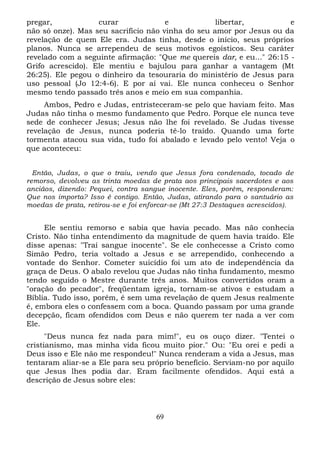 pregar,
curar
e
libertar,
e
não só onze). Mas seu sacrifício não vinha do seu amor por Jesus ou da
revelação de quem Ele era. Judas tinha, desde o início, seus próprios
planos. Nunca se arrependeu de seus motivos egoísticos. Seu caráter
revelado com a seguinte afirmação: "Que me quereis dar, e eu..." 26:15 Grifo acrescido). Ele mentiu e bajulou para ganhar a vantagem (Mt
26:25). Ele pegou o dinheiro da tesouraria do ministério de Jesus para
uso pessoal (Jo 12:4-6). E por aí vai. Ele nunca conheceu o Senhor
mesmo tendo passado três anos e meio em sua companhia.
Ambos, Pedro e Judas, entristeceram-se pelo que haviam feito. Mas
Judas não tinha o mesmo fundamento que Pedro. Porque ele nunca teve
sede de conhecer Jesus; Jesus não lhe foi revelado. Se Judas tivesse
revelação de Jesus, nunca poderia tê-lo traído. Quando uma forte
tormenta atacou sua vida, tudo foi abalado e levado pelo vento! Veja o
que aconteceu:
Então, Judas, o que o traiu, vendo que Jesus fora condenado, tocado de
remorso, devolveu as trinta moedas de prata aos principais sacerdotes e aos
anciãos, dizendo: Pequei, contra sangue inocente. Eles, porém, responderam:
Que nos importa? Isso é contigo. Então, Judas, atirando para o santuário as
moedas de prata, retirou-se e foi enforcar-se (Mt 27:3 Destaques acrescidos).

Ele sentiu remorso e sabia que havia pecado. Mas não conhecia
Cristo. Não tinha entendimento da magnitude de quem havia traído. Ele
disse apenas: "Traí sangue inocente". Se ele conhecesse a Cristo como
Simão Pedro, teria voltado a Jesus e se arrependido, conhecendo a
vontade do Senhor. Cometer suicídio foi um ato de independência da
graça de Deus. O abalo revelou que Judas não tinha fundamento, mesmo
tendo seguido o Mestre durante três anos. Muitos convertidos oram a
"oração do pecador", freqüentam igreja, tornam-se ativos e estudam a
Bíblia. Tudo isso, porém, é sem uma revelação de quem Jesus realmente
é, embora eles o confessem com a boca. Quando passam por uma grande
decepção, ficam ofendidos com Deus e não querem ter nada a ver com
Ele.
"Deus nunca fez nada para mim!", eu os ouço dizer. "Tentei o
cristianismo, mas minha vida ficou muito pior." Ou: "Eu orei e pedi a
Deus isso e Ele não me respondeu!" Nunca renderam a vida a Jesus, mas
tentaram aliar-se a Ele para seu próprio benefício. Serviam-no por aquilo
que Jesus lhes podia dar. Eram facilmente ofendidos. Aqui está a
descrição de Jesus sobre eles:

69

 
