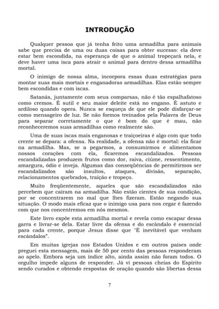 INTRODUÇÃO
Qualquer pessoa que já tenha feito uma armadilha para animais
sabe que precisa de uma ou duas coisas para obter sucesso: ela deve
estar bem escondida, na esperança de que o animal tropeçará nela, e
deve haver uma isca para atrair o animal para dentro dessa armadilha
mortal.
O inimigo de nossa alma, incorpora essas duas estratégias para
montar suas mais mortais e enganadoras armadilhas. Elas estão sempre
bem escondidas e com iscas.
Satanás, juntamente com seus comparsas, não é tão espalhafatoso
como cremos. É sutil e seu maior deleite está no engano. É astuto e
ardiloso quando opera. Nunca se esqueça de que ele pode disfarçar-se
como mensageiro de luz. Se não formos treinados pela Palavra de Deus
para separar corretamente o que é bom do que é mau, não
reconheceremos suas armadilhas como realmente são.
Uma de suas iscas mais enganosas e traiçoeiras é algo com que todo
crente se depara: a ofensa. Na realidade, a ofensa não é mortal: ela ficar
na armadilha. Mas, se a pegarmos, a consumirmos e alimentamos
nossos corações com ela, ficaremos escandalizados. Pessoas
escandalizadas produzem frutos como dor, raiva, ciúme, ressentimento,
amargura, ódio e inveja. Algumas das conseqüências de permitirmos ser
escandalizados
são
insultos,
ataques,
divisão,
separação,
relacionamentos quebrados, traição e tropeço.
Muito freqüentemente, aqueles que são escandalizados não
percebem que caíram na armadilha. Não estão cientes de sua condição,
por se concentrarem no mal que lhes fizeram. Estão negando sua
situação. O modo mais eficaz que o inimigo usa para nos cegar é fazendo
com que nos concentremos em nós mesmos.
Este livro expõe esta armadilha mortal e revela como escapar dessa
garra e livrar-se dela. Estar livre da ofensa e do escândalo é essencial
para cada crente, porque Jesus disse que "É inevitável que venham
escândalos”.
Em muitas igrejas nos Estados Unidos e em outros países onde
preguei esta mensagem, mais de 50 por cento das pessoas responderam
ao apelo. Embora seja um índice alto, ainda assim não foram todos. O
orgulho impede alguns de responder. Já vi pessoas cheias do Espírito
sendo curados e obtendo respostas de oração quando são libertas dessa
7

 