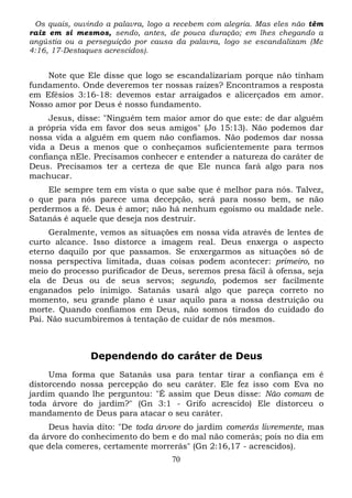 Os quais, ouvindo a palavra, logo a recebem com alegria. Mas eles não têm
raiz em si mesmos, sendo, antes, de pouca duração; em lhes chegando a
angústia ou a perseguição por causa da palavra, logo se escandalizam (Mc
4:16, 17-Destaques acrescidos).

Note que Ele disse que logo se escandalizariam porque não tinham
fundamento. Onde deveremos ter nossas raízes? Encontramos a resposta
em Efésios 3:16-18: devemos estar arraigados e alicerçados em amor.
Nosso amor por Deus é nosso fundamento.
Jesus, disse: "Ninguém tem maior amor do que este: de dar alguém
a própria vida em favor dos seus amigos" (Jo 15:13). Não podemos dar
nossa vida a alguém em quem não confiamos. Não podemos dar nossa
vida a Deus a menos que o conheçamos suficientemente para termos
confiança nEle. Precisamos conhecer e entender a natureza do caráter de
Deus. Precisamos ter a certeza de que Ele nunca fará algo para nos
machucar.
Ele sempre tem em vista o que sabe que é melhor para nós. Talvez,
o que para nós parece uma decepção, será para nosso bem, se não
perdermos a fé. Deus é amor; não há nenhum egoísmo ou maldade nele.
Satanás é aquele que deseja nos destruir.
Geralmente, vemos as situações em nossa vida através de lentes de
curto alcance. Isso distorce a imagem real. Deus enxerga o aspecto
eterno daquilo por que passamos. Se enxergarmos as situações só de
nossa perspectiva limitada, duas coisas podem acontecer: primeiro, no
meio do processo purificador de Deus, seremos presa fácil à ofensa, seja
ela de Deus ou de seus servos; segundo, podemos ser facilmente
enganados pelo inimigo. Satanás usará algo que pareça correto no
momento, seu grande plano é usar aquilo para a nossa destruição ou
morte. Quando confiamos em Deus, não somos tirados do cuidado do
Pai. Não sucumbiremos à tentação de cuidar de nós mesmos.

Dependendo do caráter de Deus
Uma forma que Satanás usa para tentar tirar a confiança em é
distorcendo nossa percepção do seu caráter. Ele fez isso com Eva no
jardim quando lhe perguntou: "É assim que Deus disse: Não comam de
toda árvore do jardim?" (Gn 3:1 - Grifo acrescido) Ele distorceu o
mandamento de Deus para atacar o seu caráter.
Deus havia dito: "De toda árvore do jardim comerás livremente, mas
da árvore do conhecimento do bem e do mal não comerás; pois no dia em
que dela comeres, certamente morrerás" (Gn 2:16,17 - acrescidos).
70

 