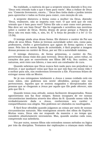 Na realidade, a essência do que a serpente estava dizendo à Eva era:
"Deus está retendo tudo o que é bom para vocês". Mas a ênfase de Deus
era: "Comerás livremente, exceto..." Deus lhes tinha dado o jardim inteiro
para aproveitar e todos os frutos para comer, com exceção de um.
A serpente distorceu a forma como a mulher via Deus, dizendo:
"Deus, realmente, não se importa com você. O que será que ele está
retendo que é bom para você? Talvez Ele não a ame como você pensava.
Não deve ser um bom Deus!" Ela foi enganada e acreditou nas mentiras
sobre o caráter de Deus. Sentiu desejo de pecar porque a Palavra de
Deus não era mais vida, e, sim, lei. E "a força do pecado é a lei" (1 Co
15:56).
O inimigo ainda atua dessa forma. Ele distorce o caráter do Pai aos
olhos de seus filhos. Todos já tivemos autoridade sobre nós, como pais,
professores, chefes e governadores que agiam de forma egoísta e sem
amor. Pelo fato de serem figura de autoridade, é fácil projetar a imagem
dessas pessoas no caráter de Deus, por ser Ele a autoridade máxima.
O inimigo distorceu, de forma primorosa, o caráter do Pai,
pervertendo nossa visão dos pais terrenos. Deus diz que, antes voltar, os
corações dos pais se converterão aos filhos (Ml 4:6). Seu caráter, ou
natureza, será visto nos lideres, e isso será um catalisador de cura.
Quando sabemos que Deus nunca fará nada para nos prejudicar ou
destruir, e que qualquer coisa que faça ou que não faça em nossa vida é
o melhor para nós, nos renderemos livremente a Ele. Ficaremos felizes de
entregar nossa vida ao Mestre.
Se já nos entregamos totalmente a Jesus e nosso cuidado está em
suas mãos, não podemos nos sentir ofendidos, porque não nos
pertencemos. Aqueles que se sentem magoados e decepcionados são
pessoas que se chegaram a Jesus por aquilo que Ele pode oferecer, não
pelo que Ele é.
Quando temos essa atitude, somos facilmente desapontados. Nosso
egocentrismo nos faz ficar míopes. Somos incapazes de ver nossas
circunstâncias imediatas através dos olhos da fé. Quando nossa vida foi
verdadeiramente dada a Jesus, conhecemos seu caráter e
compartilhamos sua alegria. Não podemos ser abalados ou naufragados.
É fácil ficar ofendido quando julgamos as coisas por meio de nossas
circunstâncias naturais. Não enxergamos através dos olhos do Espírito.
Muitas vezes, Deus não me responde da maneira e no tempo que
considero absolutamente necessários. Mas, quando analiso cada caso,
compreendo sua sabedoria.
Vez por outra, nossos filhos não entendem nossos métodos ou lógica
por trás da disciplina. Tentamos dar explicações a crianças mais velhas
71

 