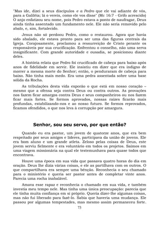 "Mas ide, dizei a seus discípulos e a Pedro que ele vai adiante de vós,
para a Galiléia; lá o vereis, como ele vos disse" (Mc 16:7 - Grifo acrescido)
O anjo enfatizou seu nome, pois Pedro estava a ponto de naufragar, Deus
ainda tinha assentado um fundamento nele. Ele não seria removido pelo
abalo, e, sim, fortalecido.
Jesus não só perdoou Pedro, como o restaurou. Agora que havia
sido abalado, ele estava pronto para ser uma das figuras centrais da
Igreja. Corajosamente, proclamou a ressurreição de Cristo perante os
responsáveis por sua crucificação. Enfrentou o conselho, não uma serva
insignificante. Com grande autoridade e ousadia, se posicionou diante
deles.
A história relata que Pedro foi crucificado de cabeça para baixo após
anos de fidelidade em servir. Ele insistiu em dizer que era indigno de
morrer a mesma morte do Senhor; então, o penduraram de cabeça para
baixo. Não tinha mais medo. Era uma pedra assentada sobre uma base
sólida da Rocha.
As tribulações desta vida exporão o que está em nosso coração –
mesmo que a ofensa seja contra Deus ou contra outros. As provações
nos fazem ficar amargos contra Deus e seus companheiros ou nos fazem
ficar mais fortes. Se formos aprovados, nossas raízes ficarão mais
profundas, estabilizando-nos e ao nosso futuro. Se formos reprovados,
ficamos ofendidos, o que nos leva à corrupção por amargura.

Senhor, sou seu servo, por que então?
Quando eu era pastor, um jovem de quatorze anos, que era bem
respeitado por seus amigos e líderes, participava da união de jovens. Ele
era bom aluno e um grande atleta. Zeloso pelas coisas de Deus, este
jovem serviu fielmente e era voluntário em todos os projetos. Saímos em
uma viagem missionária na qual ele testemunhava para quase todos que
encontrava.
Houve uma época em sua vida que passava quatro horas do dia em
oração. Deus lhe dizia várias coisas, e ele as partilhava com os outros. O
que compartilhava era sempre uma bênção. Reconhecia o seu chamado
para o ministério e queria ser pastor antes de completar vinte anos.
Parecia uma rocha inabalável.
Amava esse rapaz e reconhecia o chamado em sua vida, e também
investia meu tempo nele. Mas tinha uma única preocupação: parecia que
ele tinha muita confiança em si próprio. Queria dizer-lhe algumas coisas,
mas não fui liberado para fazê-lo. Sabia que haveria uma mudança. Ele
passou por algumas tempestades, mas mesmo assim permaneceu forte.
73

 