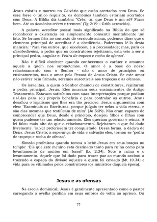 Jesus existiu e morreu no Calvário que estão acertados com Deus. Se
esse fosse o único requisito, os demônios também estariam acertados
com Deus. A Bíblia diz também: "Crês, tu, que Deus é um só? Fazes
bem. Até os demônios crêem e tremem" (Tg 2:19 – Grifo acrescido).
A palavra acreditar possui mais significado na Bíblia do que só
reconhecer a existência ou simplesmente consentir mentalmente um
fato. Se formos fiéis ao contexto do versículo acima, podemos dizer que o
elemento principal de acreditar é a obediência. Poderemos lê-lo desta
maneira: "Para vós outros, que obedecem, é a preciosidade; mas, para os
desobedientes, a pedra que os construtores rejeitaram, esta veio a ser a
principal pedra, angular e: Pedra de tropeço e rocha de ofensa".
Não é difícil obedecer quando conhecemos o caráter e amamos
aquele a quem nos submetemos. O amor é a base do nosso
relacionamento com o Senhor - não o amor de princípios ou
ensinamentos, mas o amor pela Pessoa de Jesus Cristo. Se este amor
não estiver bem firmado, seremos suscetíveis aos tropeços e às ofensas.
Os israelitas, a quem o Senhor chamou de construtores, rejeitaram
a pedra principal: Jesus. Eles amavam seus ensinamentos do Antigo
Testamento. Estavam satisfeitos com suas interpretações porque podiam
usá-las para seu próprio benefício e para controlar os outros. Jesus
desafiou o legalismo que lhes era tão precioso. Jesus argumentou com
eles: "Examinais as Escrituras, porque julgais ter nelas a vida eterna, e
são elas mesmas que testificam de mim" (Jo 5:39). Não eram capazes de
compreender que Deus, desde o princípio, desejou filhos e filhas com
quem pudesse ter um relacionamento. Eles queriam governar e reinar. A
lei falou mais alto do que o relacionamento. Rejeitaram o que foi dado
livremente. Talvez preferissem ter conquistado. Dessa forma, a dádiva de
Deus, Jesus Cristo, a esperança de vida e salvação eles, tornou-se "pedra
de tropeço e rocha de ofensa".
Simeão profetizou quando tomou o bebê Jesus em seus braços no
templo: "Eis que este menino está destinado tanto para ruína como para
levantamento de muitos em Israel" (Lc 2:34). Note a ruína e o
levantamento. Aquele que foi dado para trazer paz ao mundo acabou a
trazendo a espada da divisão àqueles a quem foi enviado (Mt 10.34) e
vida para os vitimados pelos construtores (os ministros daquela época).

Jesus e as ofensas
Na escola dominical, Jesus é geralmente apresentado como o pastor
carregando a ovelha perdida em seus ombros de volta ao aprisco. Ou
77

 