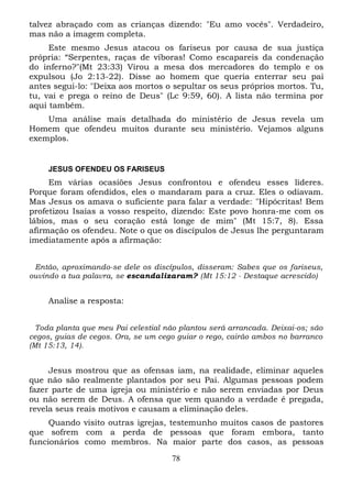 talvez abraçado com as crianças dizendo: "Eu amo vocês". Verdadeiro,
mas não a imagem completa.
Este mesmo Jesus atacou os fariseus por causa de sua justiça
própria: “Serpentes, raças de víboras! Como escapareis da condenação
do inferno?"(Mt 23:33) Virou a mesa dos mercadores do templo e os
expulsou (Jo 2:13-22). Disse ao homem que queria enterrar seu pai
antes segui-lo: "Deixa aos mortos o sepultar os seus próprios mortos. Tu,
tu, vai e prega o reino de Deus" (Lc 9:59, 60). A lista não termina por
aqui também.
Uma análise mais detalhada do ministério de Jesus revela um
Homem que ofendeu muitos durante seu ministério. Vejamos alguns
exemplos.

JESUS OFENDEU OS FARISEUS

Em várias ocasiões Jesus confrontou e ofendeu esses líderes.
Porque foram ofendidos, eles o mandaram para a cruz. Eles o odiavam.
Mas Jesus os amava o suficiente para falar a verdade: "Hipócritas! Bem
profetizou Isaías a vosso respeito, dizendo: Este povo honra-me com os
lábios, mas o seu coração está longe de mim" (Mt 15:7, 8). Essa
afirmação os ofendeu. Note o que os discípulos de Jesus lhe perguntaram
imediatamente após a afirmação:
Então, aproximando-se dele os discípulos, disseram: Sabes que os fariseus,
ouvindo a tua palavra, se escandalizaram? (Mt 15:12 - Destaque acrescido)

Analise a resposta:
Toda planta que meu Pai celestial não plantou será arrancada. Deixai-os; são
cegos, guias de cegos. Ora, se um cego guiar o rego, cairão ambos no barranco
(Mt 15:13, 14).

Jesus mostrou que as ofensas iam, na realidade, eliminar aqueles
que não são realmente plantados por seu Pai. Algumas pessoas podem
fazer parte de uma igreja ou ministério e não serem enviadas por Deus
ou não serem de Deus. A ofensa que vem quando a verdade é pregada,
revela seus reais motivos e causam a eliminação deles.
Quando visito outras igrejas, testemunho muitos casos de pastores
que sofrem com a perda de pessoas que foram embora, tanto
funcionários como membros. Na maior parte dos casos, as pessoas
78

 