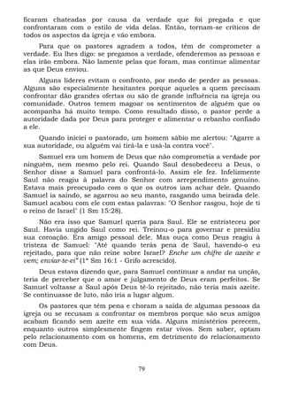 ficaram chateadas por causa da verdade que foi pregada e que
confrontaram com o estilo de vida delas. Então, tornam-se críticos de
todos os aspectos da igreja e vão embora.
Para que os pastores agradem a todos, têm de comprometer a
verdade. Eu lhes digo: se pregamos a verdade, ofenderemos as pessoas e
elas irão embora. Não lamente pelas que foram, mas continue alimentar
as que Deus enviou.
Alguns líderes evitam o confronto, por medo de perder as pessoas.
Alguns são especialmente hesitantes porque aqueles a quem precisam
confrontar dão grandes ofertas ou são de grande influência na igreja ou
comunidade. Outros temem magoar os sentimentos de alguém que os
acompanha há muito tempo. Como resultado disso, o pastor perde a
autoridade dada por Deus para proteger e alimentar o rebanho confiado
a ele.
Quando iniciei o pastorado, um homem sábio me alertou: "Agarre a
sua autoridade, ou alguém vai tirá-la e usá-la contra você".
Samuel era um homem de Deus que não comprometia a verdade por
ninguém, nem mesmo pelo rei. Quando Saul desobedeceu a Deus, o
Senhor disse a Samuel para confrontá-lo. Assim ele fez. Infelizmente
Saul não reagiu à palavra do Senhor com arrependimento genuíno.
Estava mais preocupado com o que os outros iam achar dele. Quando
Samuel ia saindo, se agarrou ao seu manto, rasgando uma beirada dele.
Samuel acabou com ele com estas palavras: "O Senhor rasgou, hoje de ti
o reino de Israel" (1 Sm 15:28).
Não era isso que Samuel queria para Saul. Ele se entristeceu por
Saul. Havia ungido Saul como rei. Treinou-o para governar e presidiu
sua coroação. Era amigo pessoal dele. Mas ouça como Deus reagiu à
tristeza de Samuel: "Até quando terás pena de Saul, havendo-o eu
rejeitado, para que não reine sobre Israel? Enche um chifre de azeite e
vem; enviar-te-ei” (1ª Sm 16:1 - Grifo acrescido).
Deus estava dizendo que, para Samuel continuar a andar na unção,
teria de perceber que o amor e julgamento de Deus eram perfeitos. Se
Samuel voltasse a Saul após Deus tê-lo rejeitado, não teria mais azeite.
Se continuasse de luto, não iria a lugar algum.
Os pastores que têm pena e choram a saída de algumas pessoas da
igreja ou se recusam a confrontar os membros porque são seus amigos
acabam ficando sem azeite em sua vida. Alguns ministérios perecem,
enquanto outros simplesmente fingem estar vivos. Sem saber, optam
pelo relacionamento com os homens, em detrimento do relacionamento
com Deus.

79

 