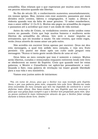 armadilha. Elas relatam que o que esperaram por muitos anos recebem
em poucos minutos quando são libertas.
No fim do século 20, o conhecimento aumentou assustadoramente,
em nossas igrejas. Mas, mesmo com esse aumento, passamos por mais
divisões entre crentes, lideres e congregações. A razão: a ofensa é
violenta quando vem da falta de amor genuíno. "O saber ensoberbece,
mas o amor edifica" (1 Co 8:1). Muitos são pegos na armadilha do engano
e passamos até a acreditar que esse é um modo de vida normal.
Antes da volta de Cristo, os verdadeiros crentes serão unidos como
nunca no passado. Creio que hoje muitos homens e mulheres serão
libertos da armadilha da ofensa. Isto será o maior impulso ao
avivamento, que irá inundar a nação. Os não crentes, que estão cegos,
verão Jesus através do nosso amor um pelo outro.
Não acredito em escrever livros apenas por escrever. Deus me deu
esta mensagem, a qual tem ardido meu coração, e vejo seu fruto
persistir. Um pastor me disse após um culto onde preguei esta
mensagem: “Nunca vi tanta gente sendo liberta de uma só vez".
Deus falou ao meu coração que isso é somente o começo. Muitos
serão libertos, curados e restaurados enquanto estiverem lendo este livro
se obedecerem ao mover do Espírito. Creio que quando você ler estas
palavras, o Mestre e Conselheiro vai aplicá-las pessoalmente a você.
Quando o fizer, essa palavra de revelação vai trazer grande liberdade
para a sua vida e seu ministério.
Vamos orar juntos antes de iniciarmos:
“Pai, em nome de Jesus, peço que o Senhor nos seja revelado pelo Espírito
Santo e por sua palavra para mim, enquanto leio este livro. Mostre-me cada
área escondida do meu coração que tem me impedido de conhecê-lo e servir
deforma mais eficaz. Dou boas-vindas ao, seu Espírito que me convence e
peço que sua graça faça cumprir o que o Senhor tem preparado para mim. Que
eu possa conhecê-lo mais intimamente através do que o Senhor falar comigo
durante a leitura deste livro. Amém."

8

 