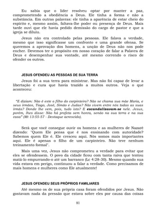 Eu sabia que o líder resolveu optar por manter a paz,
comprometendo a obediência a Deus. Ele tinha a forma e não a
substância. Em outras palavras: ele tinha a aparência de estar cheio do
espírito e, mesmo assim, faltava-lhe poder ou presença de Deus. Mais
tarde ouvi que ele havia pedido demissão do cargo de pastor e que a
igreja se diluiu.
Jesus não era controlado pelas pessoas. Ele falava a verdade,
mesmo que isso significasse um confronto e uma grande ofensa. Se
queremos a aprovação dos homens, a unção de Deus não nos pode
encher. Devemos ter o propósito em nosso coração de falar a Palavra de
Deus e desempenhar sua vontade, até mesmo correndo o risco de
ofender os outros.

JESUS OFENDEU AS PESSOAS DE SUA TERRA

Jesus foi a sua terra para ministrar. Mas não foi capaz de levar a
libertação e cura que havia trazido a muitos outros. Veja o que
aconteceu:
“E diziam: Não é este o filho do carpinteiro? Não se chama sua mãe Maria, e
seus irmãos, Tiago, José, Simão e Judas? Não vivem entre nós todas as suas
irmãs? Donde lhe vem, pois, tudo isto? E escandalizavam-se nele. Jesus,
porém, lhes disse: Não há profeta sem honra, senão na sua terra e na sua
casa” (Mt 13:55-57 - Destaque acrescido).

Será que você consegue ouvir os homens e as mulheres de Nazaré
dizendo: "Quem Ele pensa que é nos ensinando com autoridade?
Sabemos quem Ele é. Ele cresceu aqui. Nós somos mais importantes
aqui. Ele é apenas o filho de um carpinteiro. Não teve nenhum
treinamento formal".
Mais uma vez, Jesus não comprometeu a verdade para evitar que
eles se ofendessem. O povo da cidade ficou com tanta raiva que tentou
matá-lo empurrando-o até um barranco (Lc 4:28-30). Mesmo quando sua
vida estava em perigo, continuou a falar a verdade. Como precisamos de
mais homens e mulheres como Ele atualmente!

JESUS OFENDEU SEUS PRÓPRIOS FAMILIARES

Até mesmo os de sua própria casa foram ofendidos por Jesus. Não
gostavam nada da pressão que estava sobre eles por causa das coisas
81

 