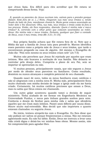 que Jesus fazia. Era difícil para eles acreditar que Ele estava se
comportando dessa forma. Veja:
E, quando os parentes de Jesus ouviram isto, saíram para o prende r,porque
diziam: Está fora de si. [...] Nisto, chegaram sua mãe seus irmãos e, tendo
ficado do lado de fora, mandaram chamá-lo. Muita gente estava assentada ao
redor dele e lhe disseram: Olha, tua mãe, teus irmãos e irmãs estão lá fora à
tua procura. Então, ele lhes respondeu, dizendo: Quem é minha mãe e meu s
irmãos? E, correndo com o olhar pelos que estavam assentados ao redor,
disse: Eis minha mãe e meus irmãos. Portanto, qualquer que fizer a vontade
de Deus, esse é meu irmão, irmã (Mc 3:21; 31-35).

Sua própria família achava que Ele estava fora de si. Note que a
Bíblia diz que a família de Jesus saiu para prendê-lo. Marcos identifica
esses parentes como a própria mãe de Jesus e seus irmãos, que tarde o
encontraram pregando na casa de alguém. Até mesmo o Evangelho de
João diz: "Pois nem mesmo os seus irmãos criam nele" (Jo 7:5)
Muitos não percebem que Jesus foi rejeitado por aqueles que eram
íntimos. Mas não buscava a aceitação de sua família. Não deixaria se
controlar pelo desejo deles. Cumpriria o plano de seu Pai, sem se
importar se aprovariam ou não.
Vi muitas pessoas, principalmente casais, que não seguem a Jesus
por medo de ofender seus parceiros ou familiares. Como resultado,
desistem ou nunca alcançam o completo potencial de seu chamado.
Quando nasci de novo, todos os meus familiares eram católicos e
não se alegraram com a minha nova fé. Minha mãe, principalmente ficou
muito chateada com minha decisão de largar a igreja onde ela me havia
criado. Certamente, há muitos católicos preciosos que amam a Deus,
mas eu sabia que Deus estava me chamando.
Um outro golpe aconteceu quando tomei a decisão de seguir
ministério. Tinha acabado de me formar em Engenharia Mecânica na
Universidade Purdue, e meus pais tinham grandes sonhos para mim.
Conhecia o desejo do Senhor para minha vida e sabia que ofenderia
aqueles que me eram mais íntimos. Passei anos difíceis por causa disso.
Houve muito mal-entendido. Mas decidi que não importava o quanto
estavam chateados: eu seguiria Jesus.
No início, tentava atropelá-los com o Evangelho. Eu lhes disse que
não podiam ser salvos só porque freqüentavam a missa. Não me estavam
agüentando mais. Eu não fui sábio. Então, Deus me instruiu a levar uma
vida cristã digna e deixá-los ver minhas boas obras. Mesmo assim, não
fui comprometido para agradar-lhes.
82

 