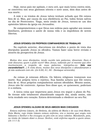 Hoje, meus pais me apóiam, e meu avô, que mais lutou contra mim,
se converteu nos seus gloriosos oitenta e nove anos, dois dias antes de
sua morte.
A mãe e os irmãos de Jesus talvez tenham achado que Ele estava
fora de si. Mas, por causa da sua obediência ao Pai, todos foram salvos
no dia de Pentecostes. Tiago, meio irmão de Jesus, tornou-se um dos
apóstolos líderes da igreja em Jerusalém.
Se comprometemos o que Deus nos ordena para agradar aos nossos
familiares, perdemos o azeite de nossa vida e os impedimos de serem
libertos.

JESUS OFENDEU OS PRÓPRIOS COMPANHEIROS DE TRABALHO

No capítulo anterior, discutimos em detalhes o ponto de vista dos
discípulos quando Jesus os ofendeu. Vamos fazer uma breve revisão e
através da perspectiva de Jesus.
Muitos dos seus discípulos, tendo ouvido tais palavras, disseram: Duro é
este discurso; quem o pode ouvir? Mas Jesus, sabendo por si mesmo que eles
murmuravam a respeito de suas palavras, interpelou-os: Isto vos
escandaliza?[...] À vista disso, muitos dos seus discípulos o abandonaram e
já não andavam com ele. (Jo 6:60, 61, 66 - Destaque acrescido).

As coisas já estavam difíceis. Os líderes religiosos tramavam sua
morte. Sua própria terra o rejeitou. Sua família achava que Ele estava
fora de si. Seus próprios companheiros saíram ofendidos. Mesmo assim,
Jesus não foi conivente. Apenas lhes disse que, se quisessem, poderiam
ir a embora.
A única coisa que importava para Jesus era seguir o plano do Pai.
Se tivesse sido totalmente abandonado naquele dia, ainda assim, não
teria mudado seu coração. Estava determinado a obedecer ao seu Pai.

JESUS OFENDEU ALGUNS DE SEUS AMIGOS MAIS CHEGADOS
Estava enfermo Lázaro, de Betânia, da aldeia de Maria e de sua irmã Marta.
Esta Maria, cujo irmão Lázaro estava enfermo, era a mesma que ungiu com
bálsamo o Senhor e lhe enxugou os pés com os seus cabelos. Mandaram, pois,
as irmãs de Lázaro dizer a Jesus: Senhor, está enfermo aquele a quem amas.
(Jo 11:1-3).

83

 