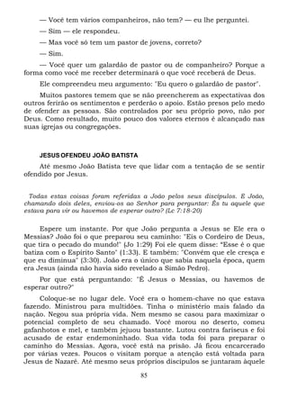— Você tem vários companheiros, não tem? — eu lhe perguntei.
— Sim — ele respondeu.
— Mas você só tem um pastor de jovens, correto?
— Sim.
— Você quer um galardão de pastor ou de companheiro? Porque a
forma como você me receber determinará o que você receberá de Deus.
Ele compreendeu meu argumento: "Eu quero o galardão de pastor".
Muitos pastores temem que se não preencherem as expectativas dos
outros ferirão os sentimentos e perderão o apoio. Estão presos pelo medo
de ofender as pessoas. São controlados por seu próprio povo, não por
Deus. Como resultado, muito pouco dos valores eternos é alcançado nas
suas igrejas ou congregações.

JESUS OFENDEU JOÃO BATISTA

Até mesmo João Batista teve que lidar com a tentação de se sentir
ofendido por Jesus.
Todas estas coisas foram referidas a João pelos seus discípulos. E João,
chamando dois deles, enviou-os ao Senhor para perguntar: És tu aquele que
estava para vir ou havemos de esperar outro? (Lc 7:18-20)

Espere um instante. Por que João pergunta a Jesus se Ele era o
Messias? João foi o que preparou seu caminho: "Eis o Cordeiro de Deus,
que tira o pecado do mundo!" (Jo 1:29) Foi ele quem disse: “Esse é o que
batiza com o Espírito Santo" (1:33). E também: "Convém que ele cresça e
que eu diminua" (3:30). João era o único que sabia naquela época, quem
era Jesus (ainda não havia sido revelado a Simão Pedro).
Por que está perguntando: "É Jesus o Messias, ou havemos de
esperar outro?"
Coloque-se no lugar dele. Você era o homem-chave no que estava
fazendo. Ministrou para multidões. Tinha o ministério mais falado da
nação. Negou sua própria vida. Nem mesmo se casou para maximizar o
potencial completo de seu chamado. Você morou no deserto, comeu
gafanhotos e mel, e também jejuou bastante. Lutou contra fariseus e foi
acusado de estar endemoninhado. Sua vida toda foi para preparar o
caminho do Messias. Agora, você está na prisão. Já ficou encarcerado
por várias vezes. Poucos o visitam porque a atenção está voltada para
Jesus de Nazaré. Até mesmo seus próprios discípulos se juntaram àquele
85

 