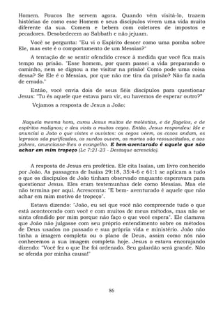 Homem. Poucos lhe servem agora. Quando vêm visitá-lo, trazem
histórias de como esse Homem e seus discípulos vivem uma vida muito
diferente da sua. Comem e bebem com coletores de impostos e
pecadores. Desobedecem ao Sabbath e não jejuam.
Você se pergunta: "Eu vi o Espírito descer como uma pomba sobre
Ele, mas este é o comportamento de um Messias?"
A tentação de se sentir ofendido cresce à medida que você fica mais
tempo na prisão. "Esse homem, por quem passei a vida preparando o
caminho, nem se dignou a me visitar na prisão! Como pode uma coisa
dessa? Se Ele é o Messias, por que não me tira da prisão? Não fiz nada
de errado."
Então, você envia dois de seus fiéis discípulos para questionar
Jesus: "Tu és aquele que estava para vir, ou havemos de esperar outro?”
Vejamos a resposta de Jesus a João:
Naquela mesma hora, curou Jesus muitos de moléstias, e de flagelos, e de
espíritos malignos; e deu vista a muitos cegos. Então, Jesus respondeu: Ide e
anunciai a João o que vistes e ouvistes: os cegos vêem, os coxos andam, os
leprosos são purificados, os surdos ouvem, os mortos são ressuscitados, e aos
pobres, anunciasse-lhes o evangelho. E bem-aventurado é aquele que não
achar em mim tropeço (Lc 7:21-23 - Destaque acrescido).

A resposta de Jesus era profética. Ele cita Isaías, um livro conhecido
por João. As passagens de Isaías 29:18, 35:4-6 e 61:1 se aplicam a tudo
o que os discípulos de João tinham observado enquanto esperavam para
questionar Jesus. Eles eram testemunhas dele como Messias. Mas ele
não termina por aqui. Acrescenta: "E bem- aventurado é aquele que não
achar em mim motivo de tropeço".
Estava dizendo: "João, eu sei que você não compreende tudo o que
está acontecendo com você e com muitos de meus métodos, mas não se
sinta ofendido por mim porque não faço o que você espera". Ele clamava
que João não julgasse com seu próprio entendimento sobre os métodos
de Deus usados no passado e sua própria vida e ministério. João não
tinha a imagem completa ou o plano de Deus, assim como nós não
conhecemos a sua imagem completa hoje. Jesus o estava encorajando
dizendo: "Você fez o que lhe foi ordenado. Seu galardão será grande. Não
se ofenda por minha causa!"

86

 