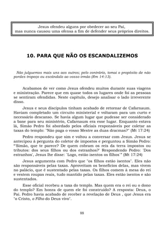 Jesus ofendeu alguns por obedecer ao seu Pai,
mas nunca causou uma ofensa a fim de defender seus próprios direitos.

10. PARA QUE NÃO OS ESCANDALIZEMOS

Não julguemos mais uns aos outros; pelo contrário, tomai o propósito de não
pordes tropeço ou escândalo ao vosso irmão (Rm 14:13).

Acabamos de ver como Jesus ofendeu muitos durante suas viagens
e ministração. Parece que em quase todos os lugares onde foi as pessoas
se sentiram ofendidas. Neste capítulo, desejo analisar o lado irreverente
disso.
Jesus e seus discípulos tinham acabado de retornar de Cafarnaum.
Haviam completado um circuito ministerial e voltaram para um curto e
necessário descanso. Se havia algum lugar que pudesse ser considerado
a base para seu ministério, Cafarnaum era esse lugar. Enquanto estava
lá, Simão Pedro foi abordado pelos oficiais responsáveis por coletar as
taxas do templo: "Não paga o vosso Mestre as duas dracmas?" (Mt 17:24)
Pedro respondeu que sim e voltou a conversar com Jesus. Jesus se
antecipou à pergunta do coletor de impostos e perguntou a Simão Pedro:
“'Simão, que te parece? De quem cobram os reis da terra impostos ou
tributos: dos seus filhos ou dos estranhos?' Respondendo Pedro: 'Dos
estranhos', Jesus lhe disse: `Logo, estão isentos os filhos`” (Mt 17:24)
Jesus argumenta com Pedro que "os filhos estão isentos". Eles não
são responsáveis pelas taxas. Aproveitam os benefícios delas, mas vivem
no palácio, que é sustentado pelas taxas. Os filhos comem à mesa do rei
e vestem roupas reais, tudo mantido pelas taxas. Eles estão isentos e são
sustentados.
Esse oficial recebeu a taxa do templo. Mas quem era o rei ou o dono
do templo? Em honra de quem ele foi construído? A resposta: Deus, o
Pai. Pedro havia acabado de receber a revelação de Deus , que Jesus era
"o Cristo, o Filho do Deus vivo".

88

 