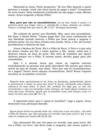 Baseando-se nisso, Pedro perguntou: "Se sou filho daquele a quem
pertence o templo, então não estou isento de pagar a taxa?" Certamente
ele seria isento. Seria totalmente justificado em não pagar a taxa. Mesmo
assim, Jesus responde a Simão Pedro:
Mas, para que não os escandalizemos, vai ao mar, lança o anzol, e o
primeiro peixe que fisgar, tira-o; e, abrindo-lhe a boca, acharás um estáter.
Toma-o e entrega-lhes por mini ti. (Mt 17:27 - Destaque acrescido).

Ele acabara de provar sua liberdade. Mas, para não escandalizar,
Ele disse a Simão Pedro: "Vamos pagar-lhe!" Era outra confirmação da
sua liberdade quando instruiu a Pedro que fosse pescar e pegasse o
primeiro peixe; em sua boca acharia uma moeda. Deus, o Pai, até mesmo
providenciara o dinheiro da taxa.
Jesus é Senhor da Terra. Ele é o Filho de Deus. A Terra e o que nela
há foram criados por Ele e estão sujeitos a Ele. Assim, sabia que o
dinheiro estaria na boca do peixe. Não teria de trabalhar por aquele
dinheiro porque era o Filho. E mesmo assim, decidiu pagar para não
escandalizar.
Este é o mesmo Jesus que vimos no capítulo anterior
escandalizando as pessoas sem pedir desculpas? Ele provou que estava
isento da taxa do templo, mas disse: "Para que não os escandalizemos,
vá e pague!” Parece haver alguma inconsistência. Será? Nossa resposta
encontra-se no próximo versículo:
Naquela hora, aproximaram-se de Jesus os discípulos, perguntando: Quem
é, porventura, o maior no reino dos céus? E Jesus, chamando uma criança,
colocou-a no meio deles. E disse: Em verdade vos digo que, se não vos
converterdes e não vos tornardes como crianças, de modo algum entrareis no
reino dos céus. Portanto, aquele que se humilhar como esta criança, esse é o
maior no reino dos céus (Mt 18:1-4).

A expressão-chave aqui é "quem se humilhar”. Logo a seguir, Jesus
desenvolve essa afirmação dizendo:
Quem quiser tornar-se grande entre vós, será esse o que vos sirva... tal como
o Filho do Homem, que não veio para ser servido, mas para servir e dar a sua
vida em resgate por muitos (Mt 20:26-28).

Que afirmação! Ele não veio para ser servido, mas para servir. Ele
era o Filho; era livre; não devia nada a ninguém; não estava sujeito a
89

 