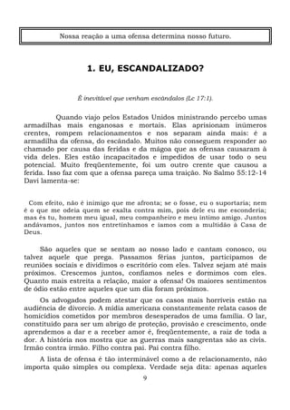Nossa reação a uma ofensa determina nosso futuro.

1. EU, ESCANDALIZADO?

É inevitável que venham escândalos (Lc 17:1).

Quando viajo pelos Estados Unidos ministrando percebo umas
armadilhas mais enganosas e mortais. Elas aprisionam inúmeros
crentes, rompem relacionamentos e nos separam ainda mais: é a
armadilha da ofensa, do escândalo. Muitos não conseguem responder ao
chamado por causa das feridas e da mágoa que as ofensas causaram à
vida deles. Eles estão incapacitados e impedidos de usar todo o seu
potencial. Muito freqüentemente, foi um outro crente que causou a
ferida. Isso faz com que a ofensa pareça uma traição. No Salmo 55:12-14
Davi lamenta-se:
Com efeito, não é inimigo que me afronta; se o fosse, eu o suportaria; nem
é o que me odeia quem se exalta contra mim, pois dele eu me esconderia;
mas és tu, homem meu igual, meu companheiro e meu íntimo amigo. Juntos
andávamos, juntos nos entretínhamos e íamos com a multidão à Casa de
Deus.

São aqueles que se sentam ao nosso lado e cantam conosco, ou
talvez aquele que prega. Passamos férias juntos, participamos de
reuniões sociais e dividimos o escritório com eles. Talvez sejam até mais
próximos. Crescemos juntos, confiamos neles e dormimos com eles.
Quanto mais estreita a relação, maior a ofensa! Os maiores sentimentos
de ódio estão entre aqueles que um dia foram próximos.
Os advogados podem atestar que os casos mais horríveis estão na
audiência de divorcio. A mídia americana constantemente relata casos de
homicídios cometidos por membros desesperados de uma família. O lar,
constituído para ser um abrigo de proteção, provisão e crescimento, onde
aprendemos a dar e a receber amor é, freqüentemente, a raiz de toda a
dor. A história nos mostra que as guerras mais sangrentas são as civis.
Irmão contra irmão. Filho contra pai. Pai contra filho.
A lista de ofensa é tão interminável como a de relacionamento, não
importa quão simples ou complexa. Verdade seja dita: apenas aqueles
9

 