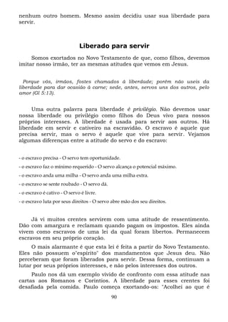 nenhum outro homem. Mesmo assim decidiu usar sua liberdade para
servir.

Liberado para servir
Somos exortados no Novo Testamento de que, como filhos, devemos
imitar nosso irmão, ter as mesmas atitudes que vemos em Jesus.
Porque vós, irmãos, fostes chamados à liberdade; porém não useis da
liberdade para dar ocasião à carne; sede, antes, servos uns dos outros, pelo
amor (Gl 5:13).

Uma outra palavra para liberdade é privilégio. Não devemos usar
nossa liberdade ou privilégio como filhos do Deus vivo para nossos
próprios interesses. A liberdade é usada para servir aos outros. Há
liberdade em servir e cativeiro na escravidão. O escravo é aquele que
precisa servir, mas o servo é aquele que vive para servir. Vejamos
algumas diferenças entre a atitude do servo e do escravo:
- o escravo precisa - O servo tem oportunidade.
- o escravo faz o mínimo requerido - O servo alcança o potencial máximo.
- o escravo anda uma milha - O servo anda uma milha extra.
- o escravo se sente roubado - O servo dá.
- o escravo é cativo - O servo é livre.
- o escravo luta por seus direitos - O servo abre mão dos seu direitos.

Já vi muitos crentes servirem com uma atitude de ressentimento.
Dão com amargura e reclamam quando pagam os impostos. Eles ainda
vivem como escravos de uma lei da qual foram libertos. Permanecem
escravos em seu próprio coração.
O mais alarmante é que esta lei é feita a partir do Novo Testamento.
Eles não possuem o"espírito" dos mandamentos que Jesus deu. Não
perceberam que foram liberados para servir. Dessa forma, continuam a
lutar por seus próprios interesses, e não pelos interesses dos outros.
Paulo nos dá um exemplo vívido de confronto com essa atitude nas
cartas aos Romanos e Coríntios. A liberdade para esses crentes foi
desafiada pela comida. Paulo começa exortando-os: "Acolhei ao que é
90

 