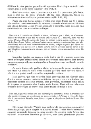 débil na fé, não, porém, para discutir opiniões. Um crê que de tudo pode
comer, mas o débil come legumes" (Rm 14:1, 2).
Jesus esclareceu que o que corrompe não é o que entra pela boca,
mas o que sai da boca. Quando Ele faz essa afirmação, todos os
alimentos se tornam limpos para os crentes (Mc 7:18, 19).
Paulo diz que havia alguns crentes que eram fracos na fé e ainda
não comiam carne com medo de estarem comendo alimentos sacrificados
aos ídolos. Embora Jesus tivesse abordado o assunto, essas pessoas não
comiam carne com a consciência limpa.
No tocante à comida sacrificada a ídolos, sabemos que o ídolo, de si mesmo,
nada é no mundo e que não há senão um só Deus [... 1 todavia, para nós há
um só Deus, o Pai, de quem são , todas as coisas e para quem existimos; e um
só Senhor, Jesus Cristo, pelo qual são todas as coisas, e nós também, por ele.
Entretanto, não há esse conhecimento em todos; porque alguns, por efeito da
familiaridade até agora com o ídolo, ainda comem dessas coisas como a ele
sacrificadas; e a consciência destes, por ser fraca, vem a contaminar-se (1 Co
8:4, 6, 7).

Naquelas igrejas os crentes mais fortes na fé estavam comendo
carne de origem questionável diante dos crentes mais fracos. Isso estava
causando um problema, muito embora Jesus houvesse purificado aquele
alimento.
Os mais fracos não podiam abalar a imagem da carne no altar de
um ídolo. Os crentes mais fortes sabiam que um ídolo não era nada, e
não tinham problema de consciência quando comiam.
Mas parecia que eles estavam mais preocupados em exercer seus
direitos como crentes neotestamentários do que com o escândalo que
poderiam causar aos seus irmãos. Sem perceber, colocaram uma pedra
de tropeço no caminho dos irmãos mais fracos. Essa atitude não está
presente no coração do servo. Veja como Paulo se dirige a eles:
Não nos julguemos mais uns aos outros; pelo contrário, tomai o propósito de
não pordes tropeço ou escândalo ao vosso irmão [...] Porque o reino de Deus
não é comida nem bebida, mas justiça, e paz, e alegria no Espírito Santo (Rm
14:13, 17).

Ele estava dizendo: "Vamos nos lembrar do que o reino realmente é
formado: justiça, paz e alegria no Espírito Santo". Todos esses benefícios
estavam causando tristeza no novo crente. Os crentes mais fortes não
estavam usando sua liberdade para servir, mas como plataforma para os
91

 
