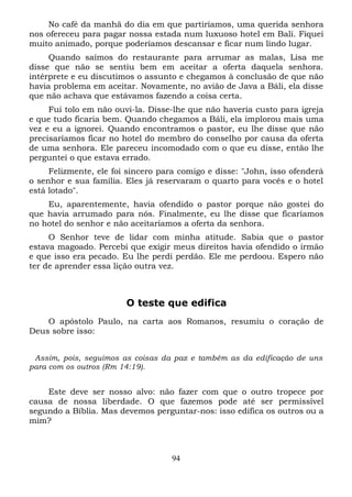No café da manhã do dia em que partiríamos, uma querida senhora
nos ofereceu para pagar nossa estada num luxuoso hotel em Bali. Fiquei
muito animado, porque poderíamos descansar e ficar num lindo lugar.
Quando saímos do restaurante para arrumar as malas, Lisa me
disse que não se sentiu bem em aceitar a oferta daquela senhora.
intérprete e eu discutimos o assunto e chegamos à conclusão de que não
havia problema em aceitar. Novamente, no avião de Java a Báli, ela disse
que não achava que estávamos fazendo a coisa certa.
Fui tolo em não ouvi-la. Disse-lhe que não haveria custo para igreja
e que tudo ficaria bem. Quando chegamos a Báli, ela implorou mais uma
vez e eu a ignorei. Quando encontramos o pastor, eu lhe disse que não
precisaríamos ficar no hotel do membro do conselho por causa da oferta
de uma senhora. Ele pareceu incomodado com o que eu disse, então lhe
perguntei o que estava errado.
Felizmente, ele foi sincero para comigo e disse: "John, isso ofenderá
o senhor e sua família. Eles já reservaram o quarto para vocês e o hotel
está lotado".
Eu, aparentemente, havia ofendido o pastor porque não gostei do
que havia arrumado para nós. Finalmente, eu lhe disse que ficaríamos
no hotel do senhor e não aceitaríamos a oferta da senhora.
O Senhor teve de lidar com minha atitude. Sabia que o pastor
estava magoado. Percebi que exigir meus direitos havia ofendido o irmão
e que isso era pecado. Eu lhe perdi perdão. Ele me perdoou. Espero não
ter de aprender essa lição outra vez.

O teste que edifica
O apóstolo Paulo, na carta aos Romanos, resumiu o coração de
Deus sobre isso:
Assim, pois, seguimos as coisas da paz e também as da edificação de uns
para com os outros (Rm 14:19).

Este deve ser nosso alvo: não fazer com que o outro tropece por
causa de nossa liberdade. O que fazemos pode até ser permissível
segundo a Bíblia. Mas devemos perguntar-nos: isso edifica os outros ou a
mim?

94

 