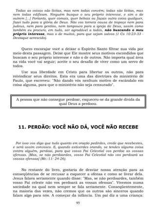 Todas as coisas são lícitas, mas nem todas convêm; todas são lícitas, mas
nem todas edificam. Ninguém busque o seu próprio interesse, e sim o de
outrem [...] Portanto, quer comais, quer bebais ou façais outra coisa qualquer,
fazei tudo para a glória de Deus. Não vos torneis causa de tropeço nem para
judeus, nem para gentios, nem tampouco para a igreja de Deus, assim como
também eu procuro, em tudo, ser agradável a todos, não buscando o meu
próprio interesse, mas o de muitos, para que sejam salvos (1 Co 10:23-33 Destaque acrescido).

Quero encorajar você a deixar o Espírito Santo filtrar sua vida por
meio desta passagem. Deixe que Ele mostre seus motivos escondidos que
buscam o seu próprio interesse e não o de outros. Não importa qual área
na vida você vai seguir; aceite o seu desafio de viver como um servo de
todos.
Use sua liberdade em Cristo para libertar os outros, não para
reivindicar seus direitos. Esta era uma das diretrizes do ministério de
Paulo, que escreveu: "Não dando vós nenhum motivo de escândalo em
coisa alguma, para que o ministério não seja censurado".

A pessoa que não consegue perdoar, esqueceu-se da grande dívida da
qual Deus a perdoou.

11. PERDÃO: VOCÊ NÃO DÁ, VOCÊ NÃO RECEBE

Por isso vos digo que tudo quanto em oração pedirdes, crede que recebestes,
e será assim convosco. E, quando estiverdes orando, se tendes alguma coisa
contra alguém, perdoai, para que vosso Pai Celestial vos perdoe as vossas
ofensas. [Mas, se não perdoardes, vosso Pai Celestial não vos perdoará as
vossas ofensas] (Mc.:11: 24-26).

No restante do livro, gostaria de desviar nossa atenção para as
conseqüências de se recusar a esquecer a ofensa e como se livrar dela.
Jesus falava seriamente quando disse: "Mas, se não perdoardes, também
vosso Pai celeste não vos perdoará as vossas ofensas". Vivemos numa
sociedade na qual nem sempre se fala seriamente. Conseqüentemente,
na maioria das vezes, não cremos que os outros são sinceros quando
falam algo para nós. A começar da infância. Um pai diz a uma criança:
95

 