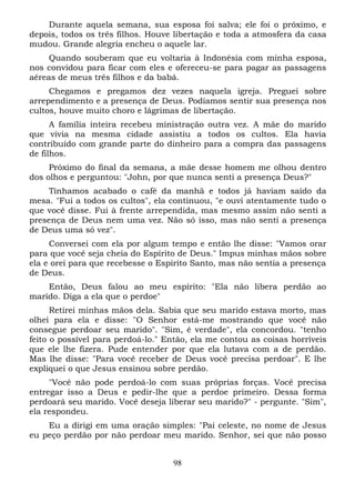 Durante aquela semana, sua esposa foi salva; ele foi o próximo, e
depois, todos os três filhos. Houve libertação e toda a atmosfera da casa
mudou. Grande alegria encheu o aquele lar.
Quando souberam que eu voltaria à Indonésia com minha esposa,
nos convidou para ficar com eles e ofereceu-se para pagar as passagens
aéreas de meus três filhos e da babá.
Chegamos e pregamos dez vezes naquela igreja. Preguei sobre
arrependimento e a presença de Deus. Podíamos sentir sua presença nos
cultos, houve muito choro e lágrimas de libertação.
A família inteira recebeu ministração outra vez. A mãe do marido
que vivia na mesma cidade assistiu a todos os cultos. Ela havia
contribuído com grande parte do dinheiro para a compra das passagens
de filhos.
Próximo do final da semana, a mãe desse homem me olhou dentro
dos olhos e perguntou: "John, por que nunca senti a presença Deus?"
Tínhamos acabado o café da manhã e todos já haviam saído da
mesa. "Fui a todos os cultos", ela continuou, "e ouvi atentamente tudo o
que você disse. Fui à frente arrependida, mas mesmo assim não senti a
presença de Deus nem uma vez. Não só isso, mas não senti a presença
de Deus uma só vez".
Conversei com ela por algum tempo e então lhe disse: "Vamos orar
para que você seja cheia do Espírito de Deus." Impus minhas mãos sobre
ela e orei para que recebesse o Espírito Santo, mas não sentia a presença
de Deus.
Então, Deus falou ao meu espírito: "Ela não libera perdão ao
marido. Diga a ela que o perdoe"
Retirei minhas mãos dela. Sabia que seu marido estava morto, mas
olhei para ela e disse: "O Senhor está-me mostrando que você não
consegue perdoar seu marido". "Sim, é verdade", ela concordou. "tenho
feito o possível para perdoá-lo." Então, ela me contou as coisas horríveis
que ele lhe fizera. Pude entender por que ela lutava com a de perdão.
Mas lhe disse: "Para você receber de Deus você precisa perdoar". E lhe
expliquei o que Jesus ensinou sobre perdão.
"Você não pode perdoá-lo com suas próprias forças. Você precisa
entregar isso a Deus e pedir-lhe que a perdoe primeiro. Dessa forma
perdoará seu marido. Você deseja liberar seu marido?" - pergunte. "Sim",
ela respondeu.
Eu a dirigi em uma oração simples: "Pai celeste, no nome de Jesus
eu peço perdão por não perdoar meu marido. Senhor, sei que não posso
98

 