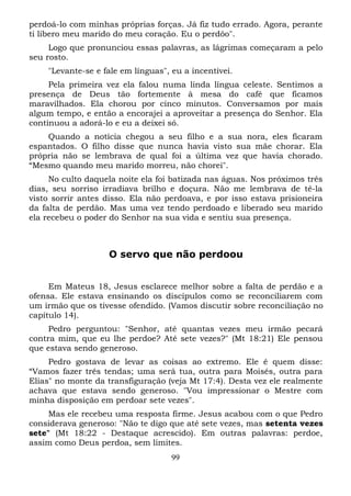 perdoá-lo com minhas próprias forças. Já fiz tudo errado. Agora, perante
ti libero meu marido do meu coração. Eu o perdôo".
Logo que pronunciou essas palavras, as lágrimas começaram a pelo
seu rosto.
"Levante-se e fale em línguas", eu a incentivei.
Pela primeira vez ela falou numa linda língua celeste. Sentimos a
presença de Deus tão fortemente à mesa do café que ficamos
maravilhados. Ela chorou por cinco minutos. Conversamos por mais
algum tempo, e então a encorajei a aproveitar a presença do Senhor. Ela
continuou a adorá-lo e eu a deixei só.
Quando a notícia chegou a seu filho e a sua nora, eles ficaram
espantados. O filho disse que nunca havia visto sua mãe chorar. Ela
própria não se lembrava de qual foi a última vez que havia chorado.
“Mesmo quando meu marido morreu, não chorei".
No culto daquela noite ela foi batizada nas águas. Nos próximos três
dias, seu sorriso irradiava brilho e doçura. Não me lembrava de tê-la
visto sorrir antes disso. Ela não perdoava, e por isso estava prisioneira
da falta de perdão. Mas uma vez tendo perdoado e liberado seu marido
ela recebeu o poder do Senhor na sua vida e sentiu sua presença.

O servo que não perdoou
Em Mateus 18, Jesus esclarece melhor sobre a falta de perdão e a
ofensa. Ele estava ensinando os discípulos como se reconciliarem com
um irmão que os tivesse ofendido. (Vamos discutir sobre reconciliação no
capítulo 14).
Pedro perguntou: "Senhor, até quantas vezes meu irmão pecará
contra mim, que eu lhe perdoe? Até sete vezes?" (Mt 18:21) Ele pensou
que estava sendo generoso.
Pedro gostava de levar as coisas ao extremo. Ele é quem disse:
“Vamos fazer três tendas; uma será tua, outra para Moisés, outra para
Elias" no monte da transfiguração (veja Mt 17:4). Desta vez ele realmente
achava que estava sendo generoso. "Vou impressionar o Mestre com
minha disposição em perdoar sete vezes".
Mas ele recebeu uma resposta firme. Jesus acabou com o que Pedro
considerava generoso: "Não te digo que até sete vezes, mas setenta vezes
sete" (Mt 18:22 - Destaque acrescido). Em outras palavras: perdoe,
assim como Deus perdoa, sem limites.
99

 